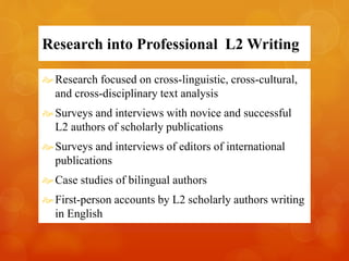 Research into Professional L2 Writing 
 Research focused on cross-linguistic, cross-cultural, 
and cross-disciplinary text analysis 
 Surveys and interviews with novice and successful 
L2 authors of scholarly publications 
Surveys and interviews of editors of international 
publications 
 Case studies of bilingual authors 
First-person accounts by L2 scholarly authors writing 
in English 
 
