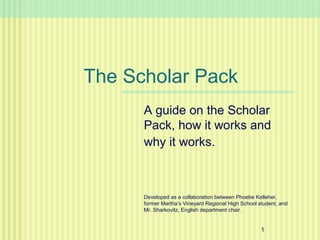 The Scholar Pack
      A guide on the Scholar
      Pack, how it works and
      why it works.



      Developed as a collaboration between Phoebe Kelleher,
      former Martha’s Vineyard Regional High School student, and
      Mr. Sharkovitz, English department chair.


                                                     1
 