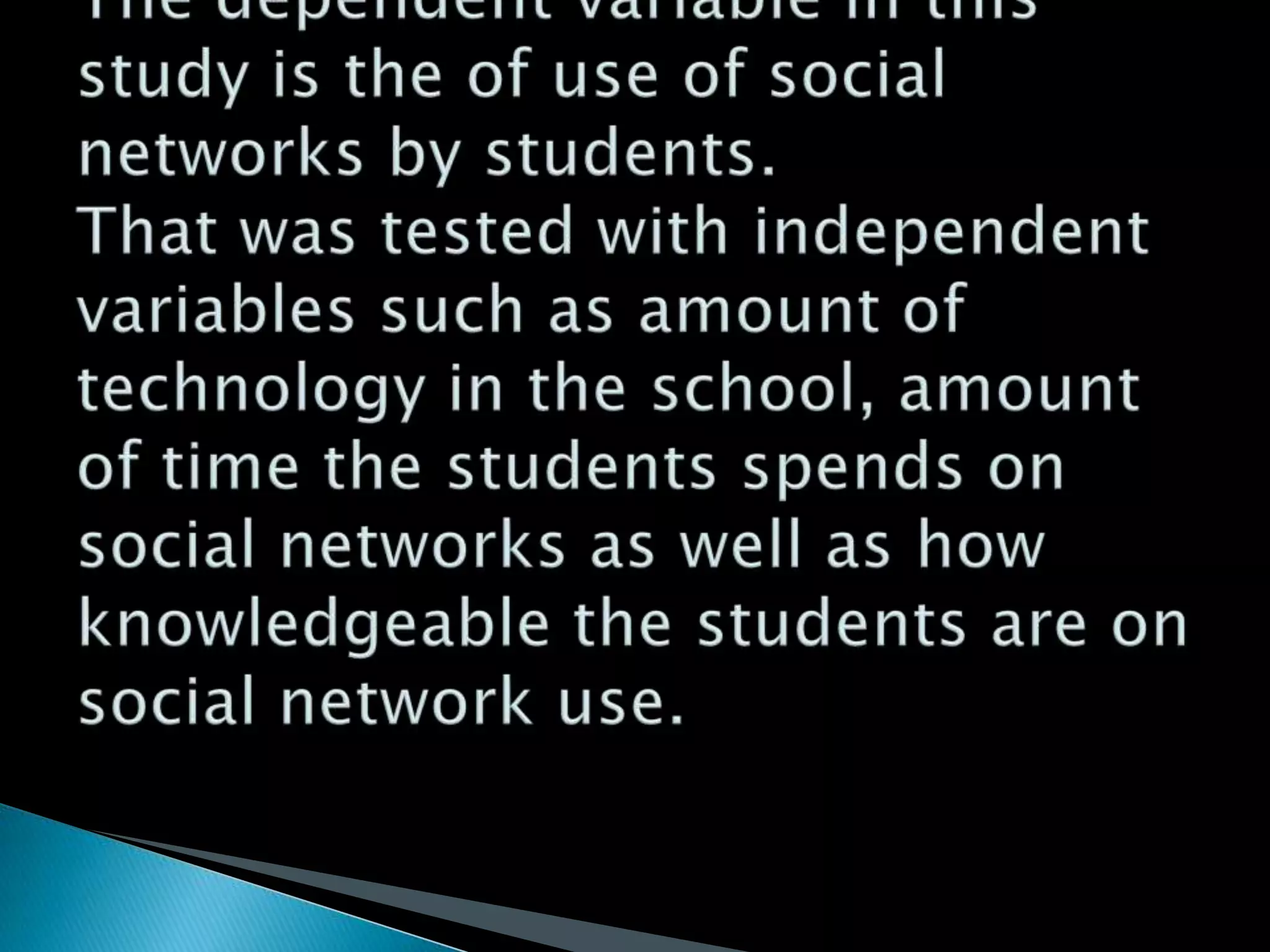 The dependent variable in this study is the of use of social networks by students. That was tested with independent variables such as amount of technology in the school, amount of time the students spends on social networks as well as how knowledgeable the students are on social network use.