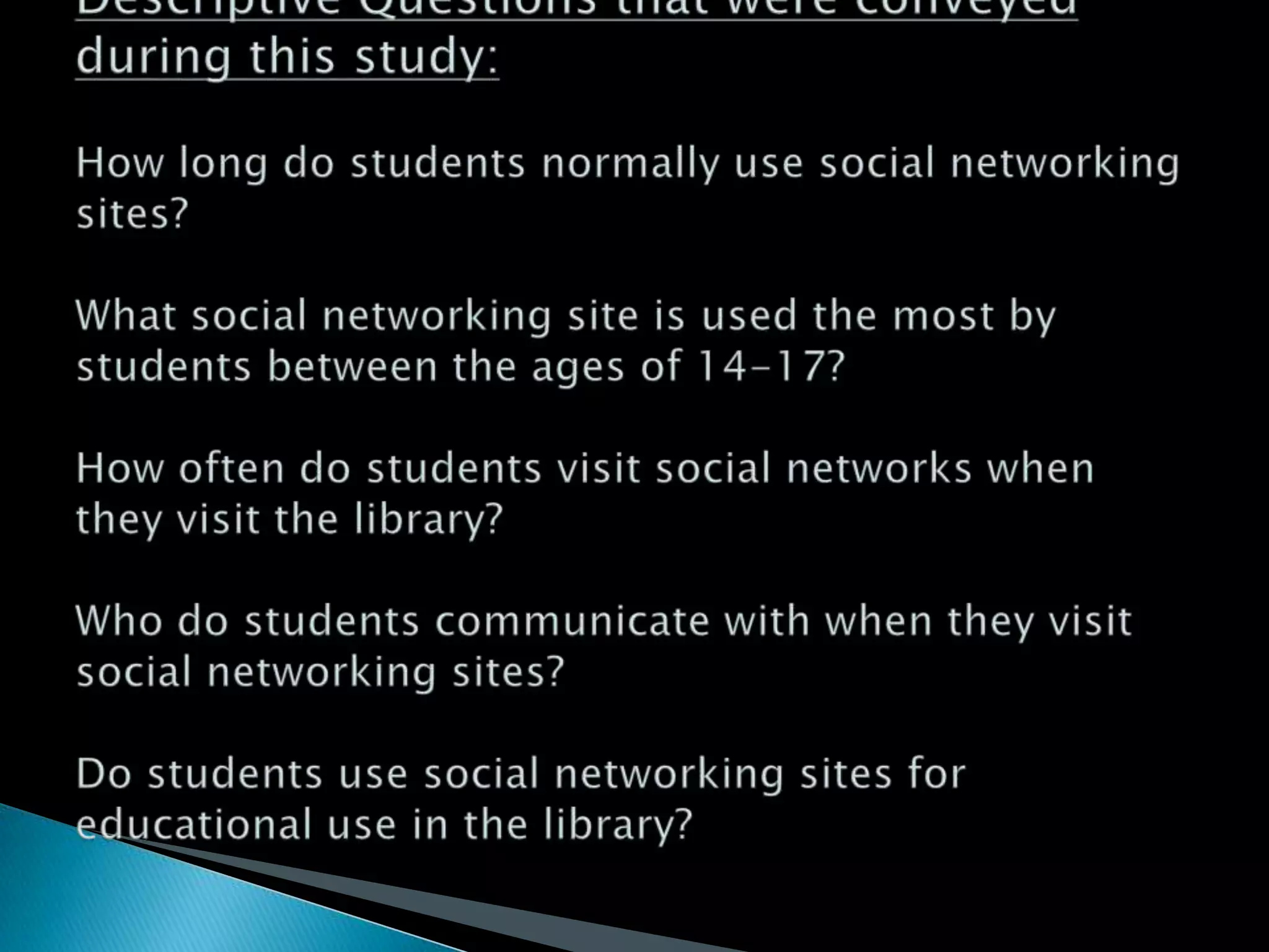 Descriptive Questions that were conveyed during this study:How long do students normally use social networking sites?What social networking site is used the most by students between the ages of 14-17?How often do students visit social networks when they visit the library?Who do students communicate with when they visit social networking sites?Do students use social networking sites for educational use in the library?