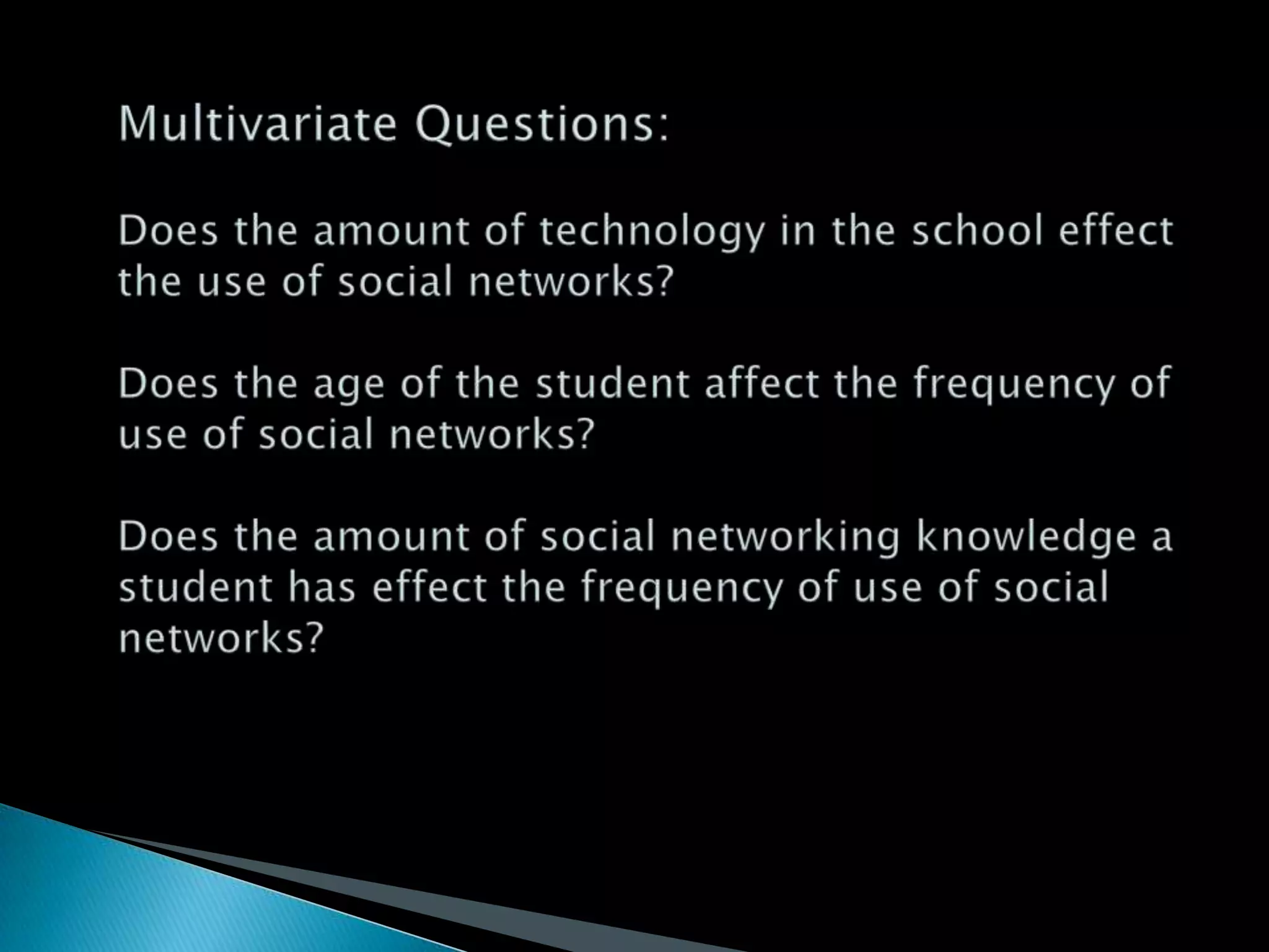 Multivariate Questions:Does the amount of technology in the school effect the use of social networks?Does the age of the student affect the frequency of use of social networks?Does the amount of social networking knowledge a student has effect the frequency of use of social networks?