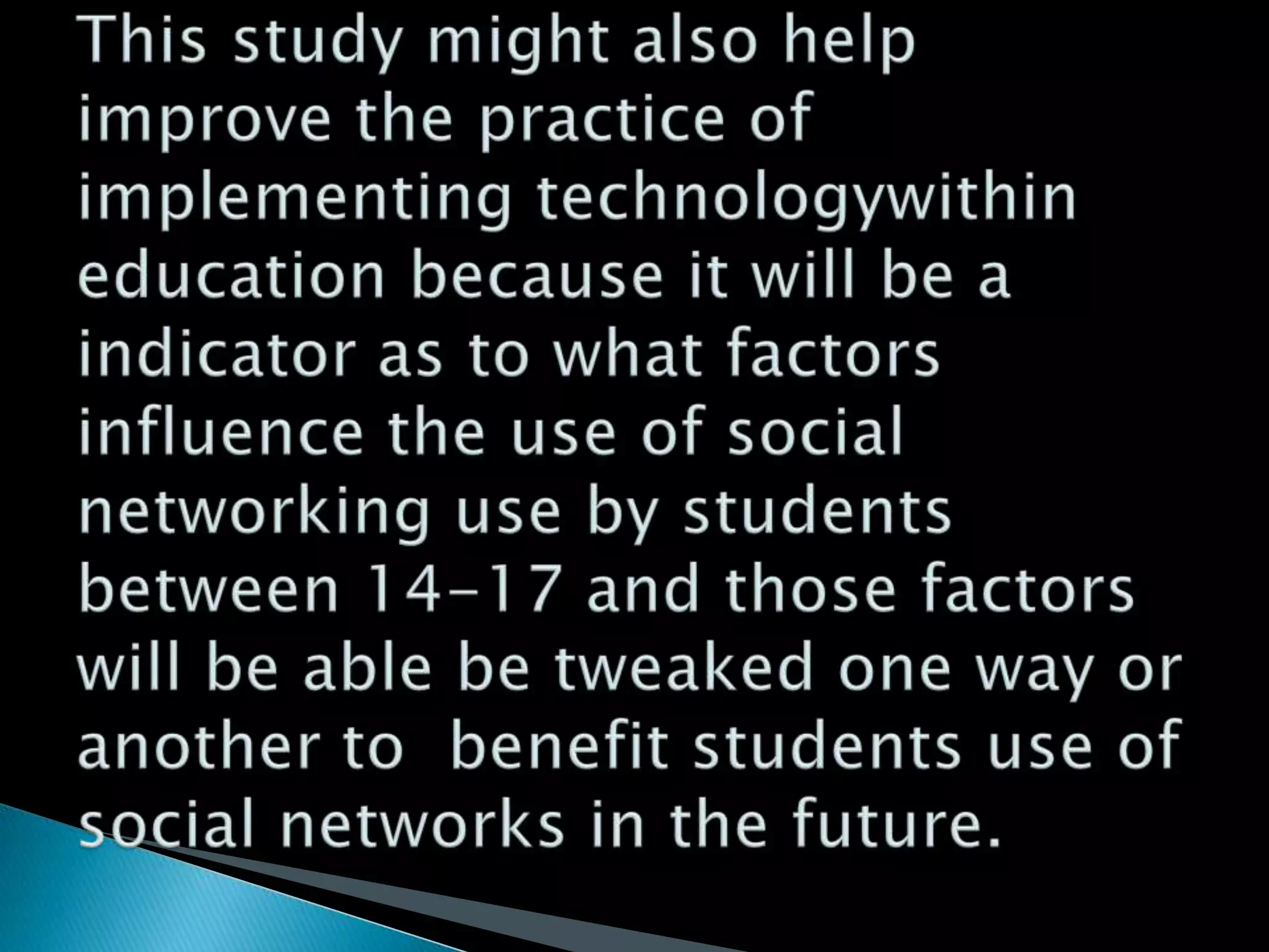 This study might also help improve the practice of implementing technologywithin education because it will be a indicator as to what factors influence the use of social networking use by students between 14-17 and those factors will be able be tweaked one way or another to  benefit students use of social networks in the future. 