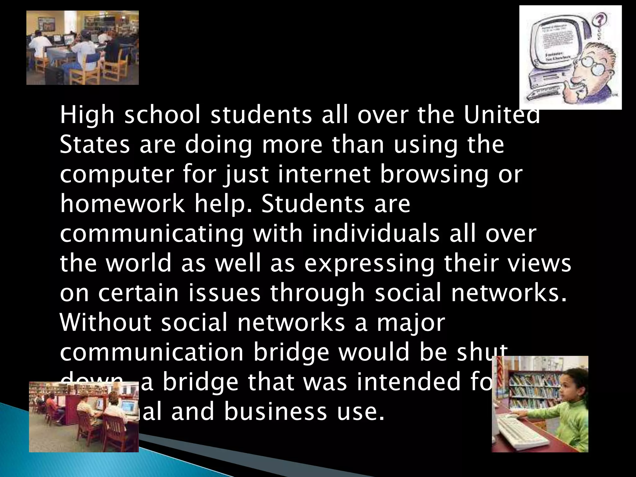 High school students all over the United States are doing more than using the computer for just internet browsing or homework help. Students are communicating with individuals all over the world as well as expressing their views on certain issues through social networks.  Without social networks a major communication bridge would be shut down, a bridge that was intended for personal and business use. 