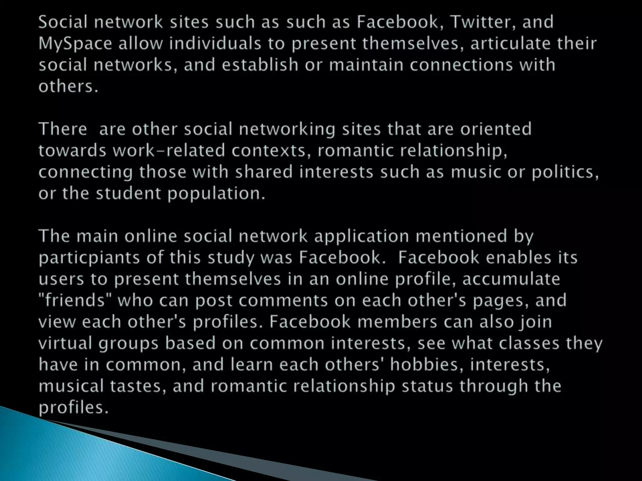 Social network sites such as such as Facebook, Twitter, and MySpace allow individuals to present themselves, articulate their social networks, and establish or maintain connections with others.There  are other social networking sites that are oriented towards work-related contexts, romantic relationship, connecting those with shared interests such as music or politics, or the student population.The main online social network application mentioned by particpiants of this study was Facebook.  Facebook enables its users to present themselves in an online profile, accumulate "friends" who can post comments on each other's pages, and view each other's profiles. Facebook members can also join virtual groups based on common interests, see what classes they have in common, and learn each others' hobbies, interests, musical tastes, and romantic relationship status through the profiles.