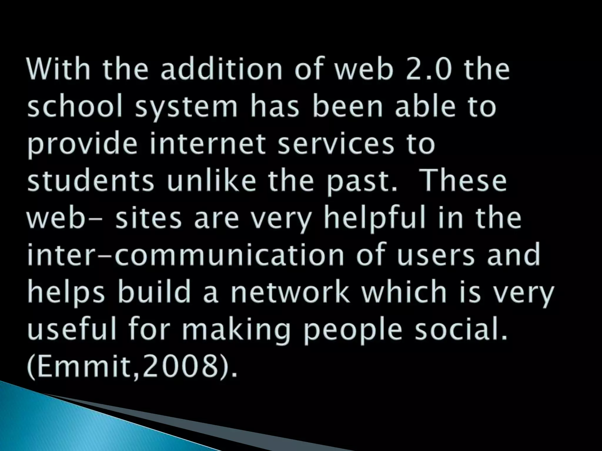 With the addition of web 2.0 the school system has been able to provide internet services to students unlike the past.  These web- sites are very helpful in the inter-communication of users and helps build a network which is very useful for making people social. (Emmit,2008).