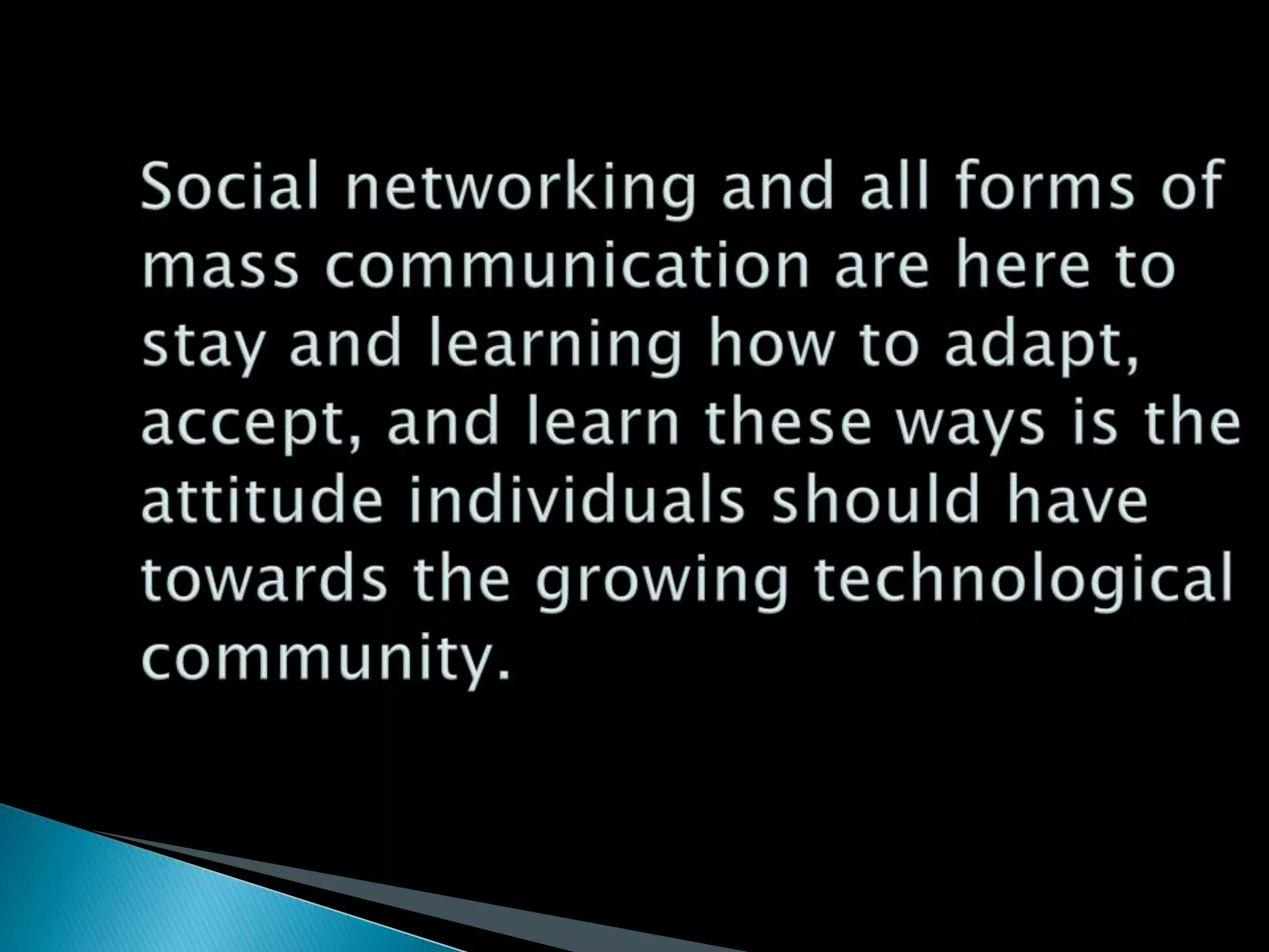 Social networking and all forms of mass communication are here to stay and learning how to adapt, accept, and learn these ways is the attitude individuals should have towards the growing technological community.