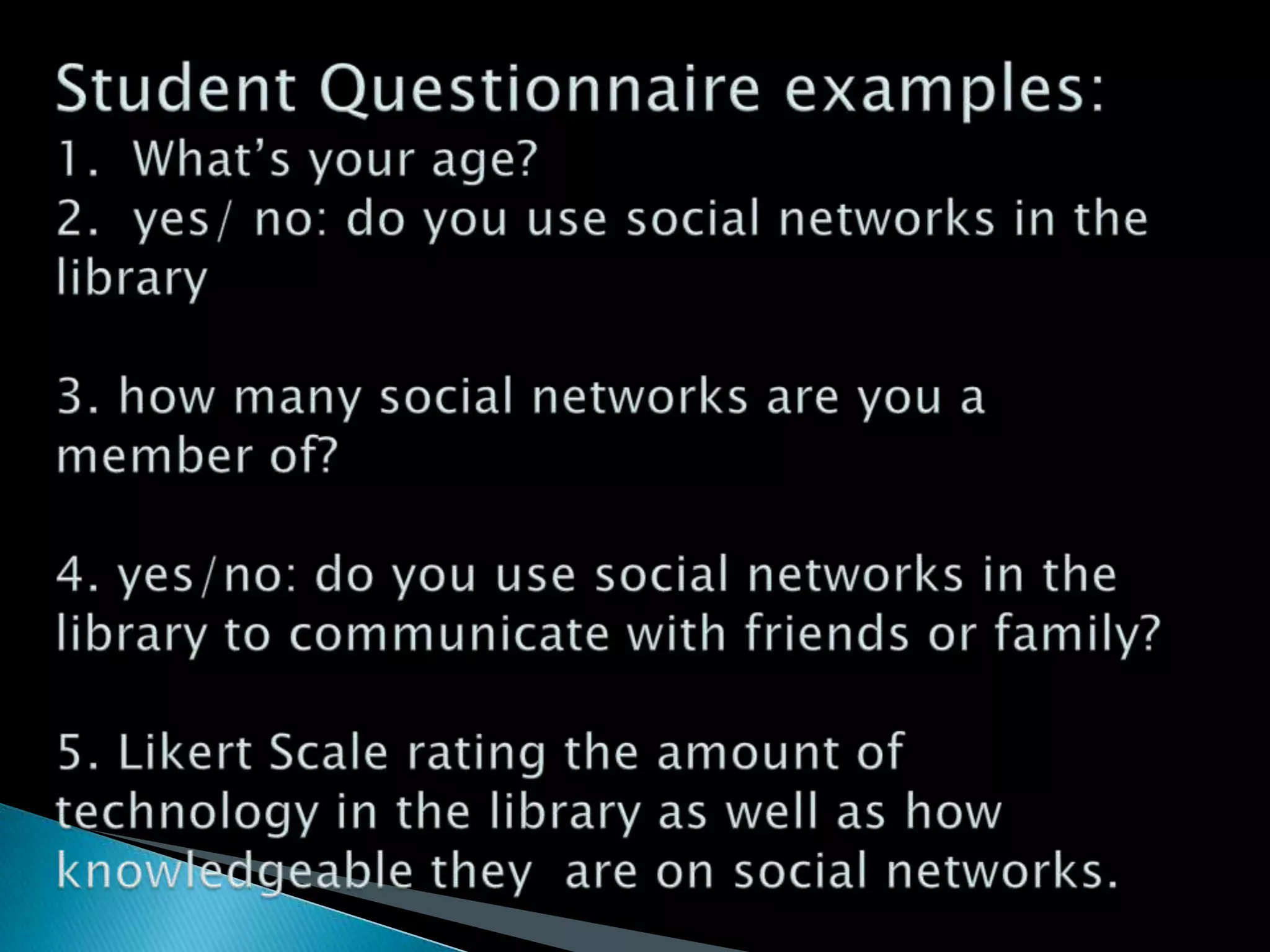 Student Questionnaire examples:1.  What’s your age? 2.  yes/ no: do you use social networks in the library3. how many social networks are you a member of?4. yes/no: do you use social networks in the library to communicate with friends or family?5. Likert Scale rating the amount of technology in the library as well as how knowledgeable they  are on social networks.