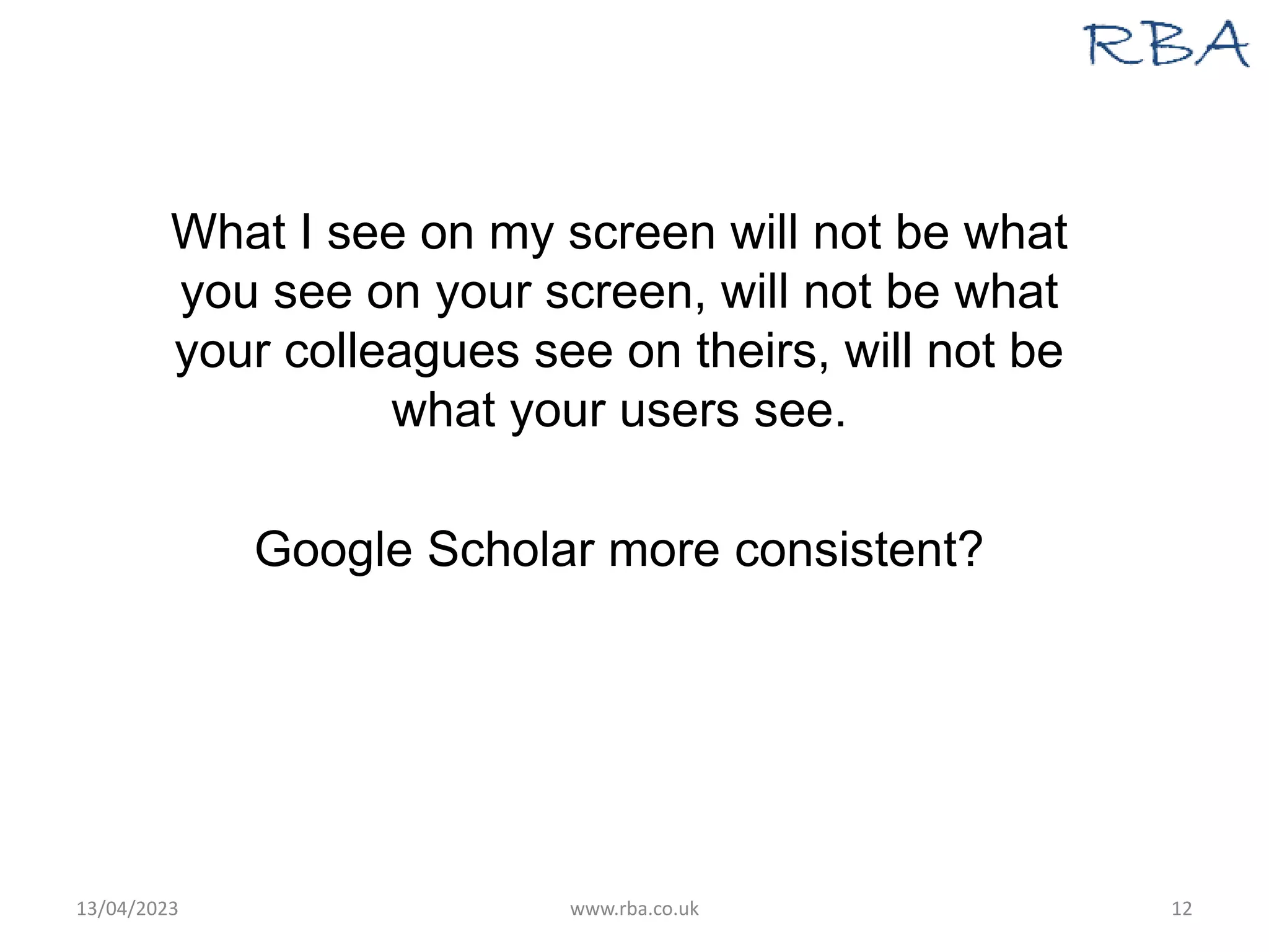 What I see on my screen will not be what
you see on your screen, will not be what
your colleagues see on theirs, will not be
what your users see.
Google Scholar more consistent?
13/04/2023 www.rba.co.uk 12
 