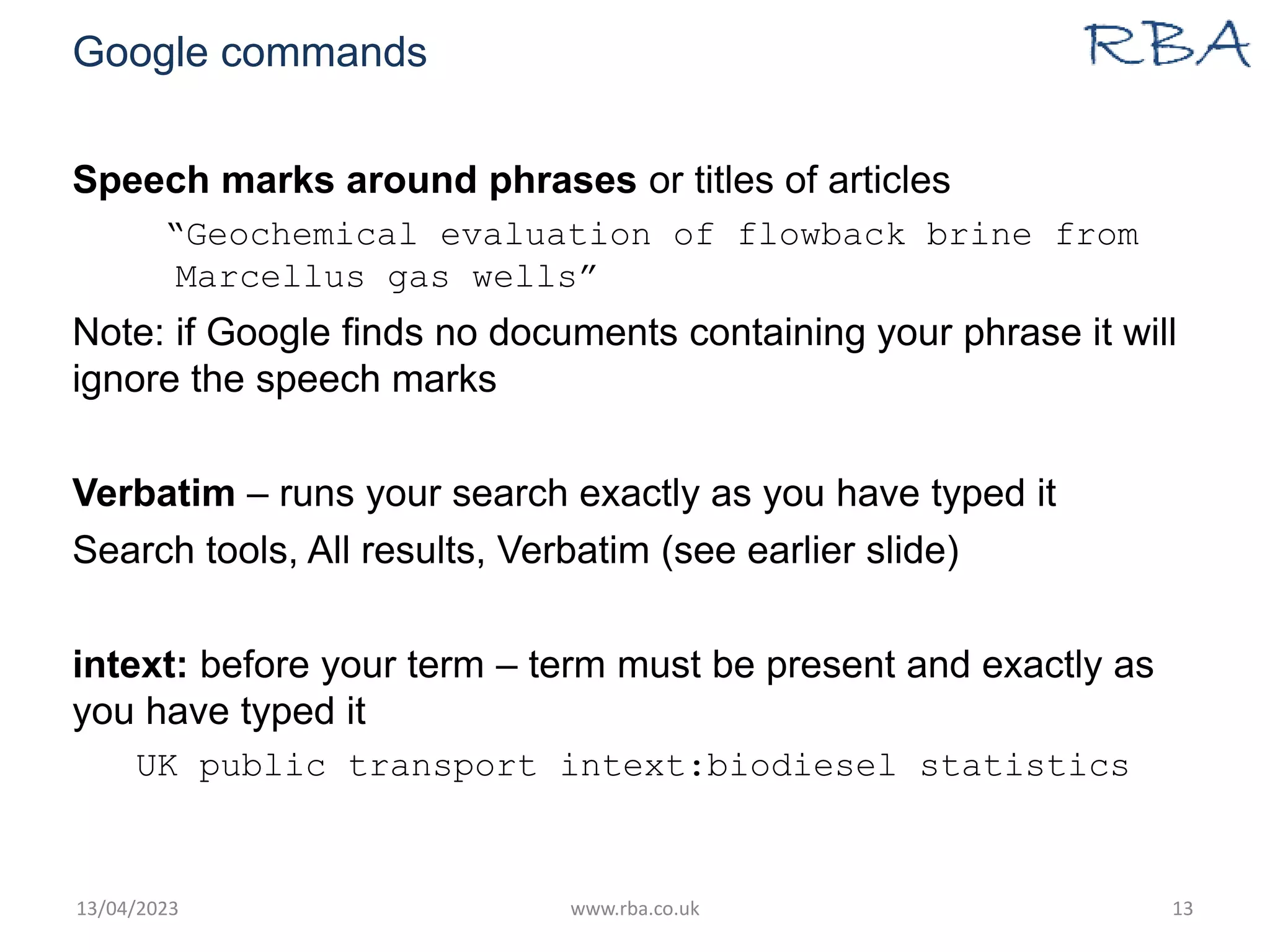 Google commands
Speech marks around phrases or titles of articles
“Geochemical evaluation of flowback brine from
Marcellus gas wells”
Note: if Google finds no documents containing your phrase it will
ignore the speech marks
Verbatim – runs your search exactly as you have typed it
Search tools, All results, Verbatim (see earlier slide)
intext: before your term – term must be present and exactly as
you have typed it
UK public transport intext:biodiesel statistics
13/04/2023 www.rba.co.uk 13
 