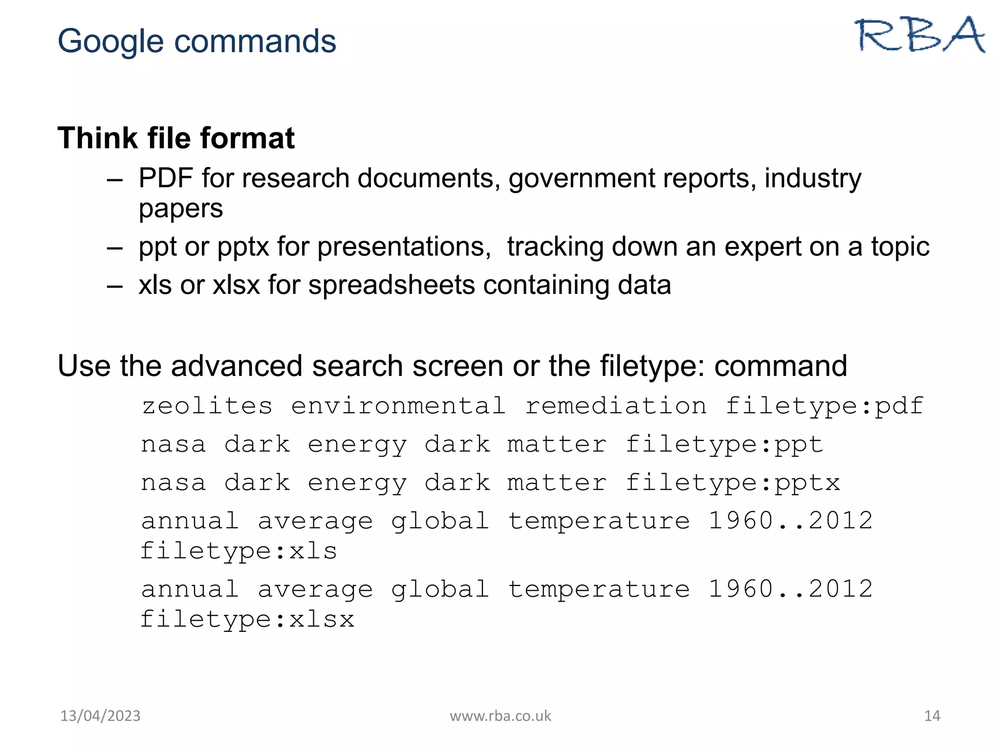 Google commands
Think file format
– PDF for research documents, government reports, industry
papers
– ppt or pptx for presentations, tracking down an expert on a topic
– xls or xlsx for spreadsheets containing data
Use the advanced search screen or the filetype: command
zeolites environmental remediation filetype:pdf
nasa dark energy dark matter filetype:ppt
nasa dark energy dark matter filetype:pptx
annual average global temperature 1960..2012
filetype:xls
annual average global temperature 1960..2012
filetype:xlsx
13/04/2023 www.rba.co.uk 14
 