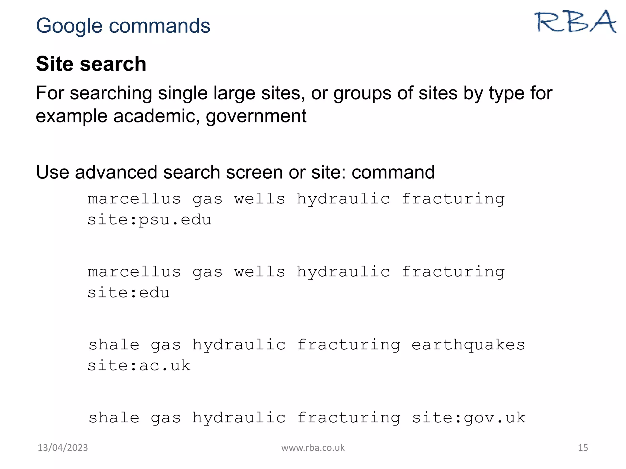 Google commands
Site search
For searching single large sites, or groups of sites by type for
example academic, government
Use advanced search screen or site: command
marcellus gas wells hydraulic fracturing
site:psu.edu
marcellus gas wells hydraulic fracturing
site:edu
shale gas hydraulic fracturing earthquakes
site:ac.uk
shale gas hydraulic fracturing site:gov.uk
13/04/2023 www.rba.co.uk 15
 