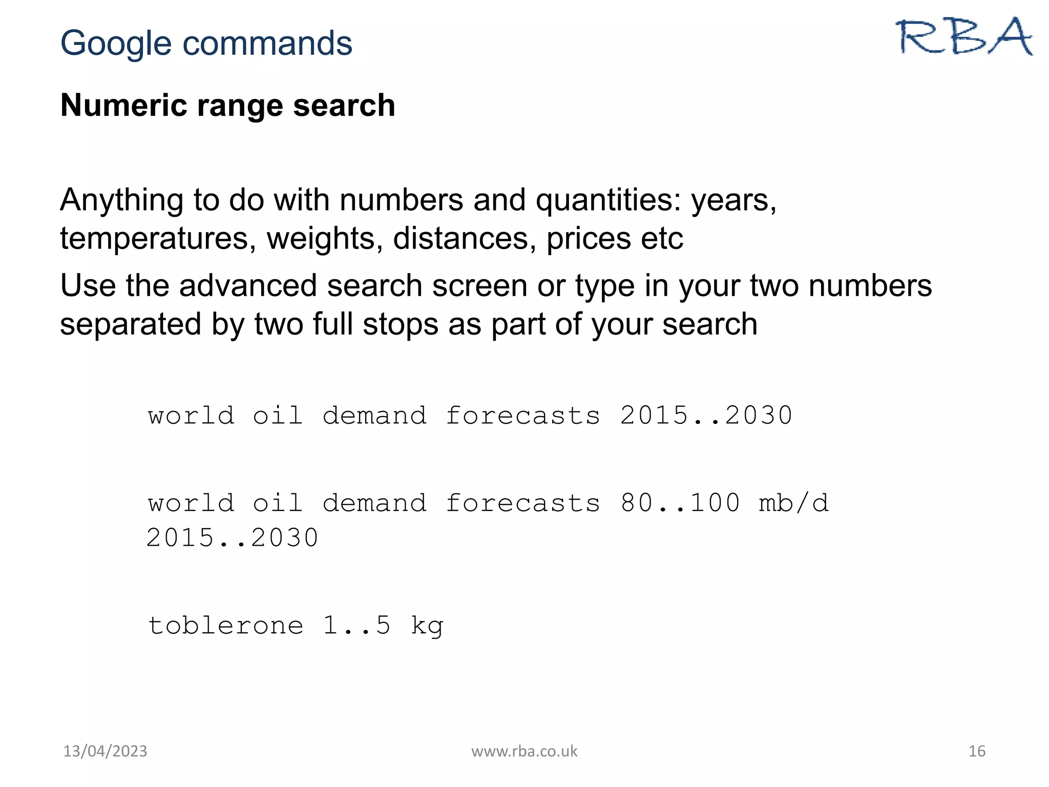 Google commands
Numeric range search
Anything to do with numbers and quantities: years,
temperatures, weights, distances, prices etc
Use the advanced search screen or type in your two numbers
separated by two full stops as part of your search
world oil demand forecasts 2015..2030
world oil demand forecasts 80..100 mb/d
2015..2030
toblerone 1..5 kg
13/04/2023 www.rba.co.uk 16
 