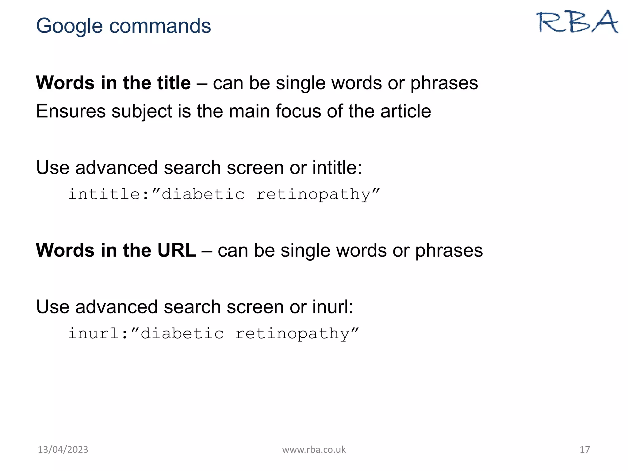 Google commands
Words in the title – can be single words or phrases
Ensures subject is the main focus of the article
Use advanced search screen or intitle:
intitle:”diabetic retinopathy”
Words in the URL – can be single words or phrases
Use advanced search screen or inurl:
inurl:”diabetic retinopathy”
13/04/2023 www.rba.co.uk 17
 