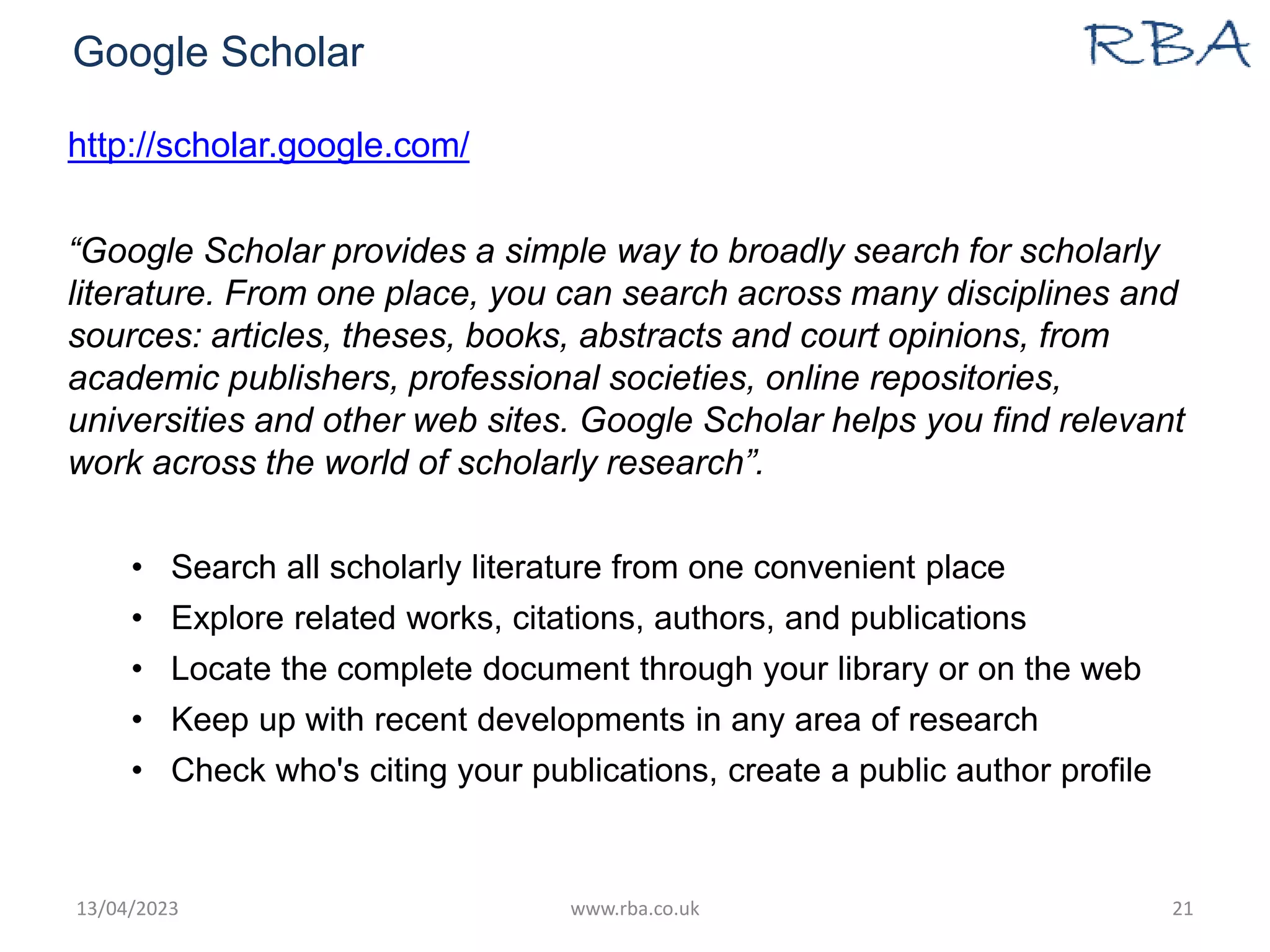 Google Scholar
http://scholar.google.com/
“Google Scholar provides a simple way to broadly search for scholarly
literature. From one place, you can search across many disciplines and
sources: articles, theses, books, abstracts and court opinions, from
academic publishers, professional societies, online repositories,
universities and other web sites. Google Scholar helps you find relevant
work across the world of scholarly research”.
• Search all scholarly literature from one convenient place
• Explore related works, citations, authors, and publications
• Locate the complete document through your library or on the web
• Keep up with recent developments in any area of research
• Check who's citing your publications, create a public author profile
13/04/2023 www.rba.co.uk 21
 
