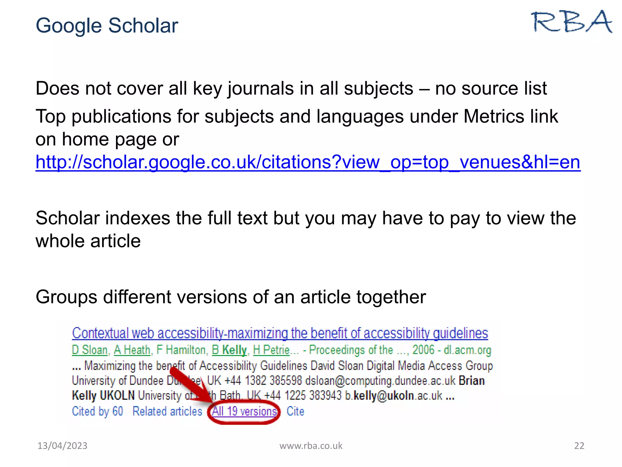Google Scholar
Does not cover all key journals in all subjects – no source list
Top publications for subjects and languages under Metrics link
on home page or
http://scholar.google.co.uk/citations?view_op=top_venues&hl=en
Scholar indexes the full text but you may have to pay to view the
whole article
Groups different versions of an article together
13/04/2023 www.rba.co.uk 22
 