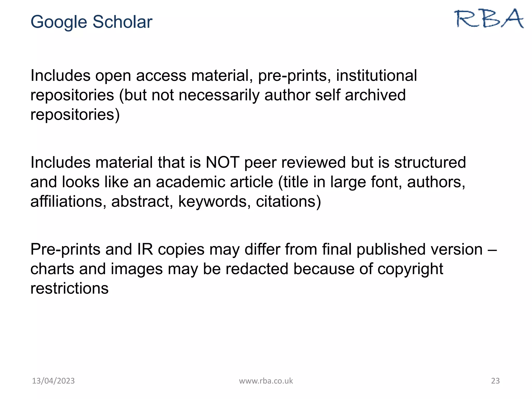 Google Scholar
Includes open access material, pre-prints, institutional
repositories (but not necessarily author self archived
repositories)
Includes material that is NOT peer reviewed but is structured
and looks like an academic article (title in large font, authors,
affiliations, abstract, keywords, citations)
Pre-prints and IR copies may differ from final published version –
charts and images may be redacted because of copyright
restrictions
13/04/2023 www.rba.co.uk 23
 