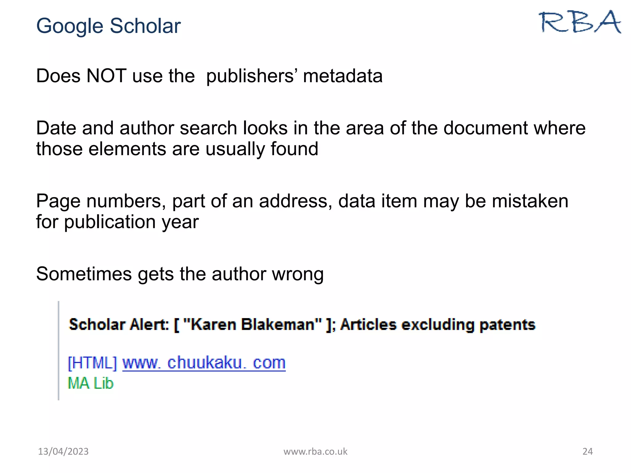 Google Scholar
13/04/2023 www.rba.co.uk 24
Does NOT use the publishers’ metadata
Date and author search looks in the area of the document where
those elements are usually found
Page numbers, part of an address, data item may be mistaken
for publication year
Sometimes gets the author wrong
 