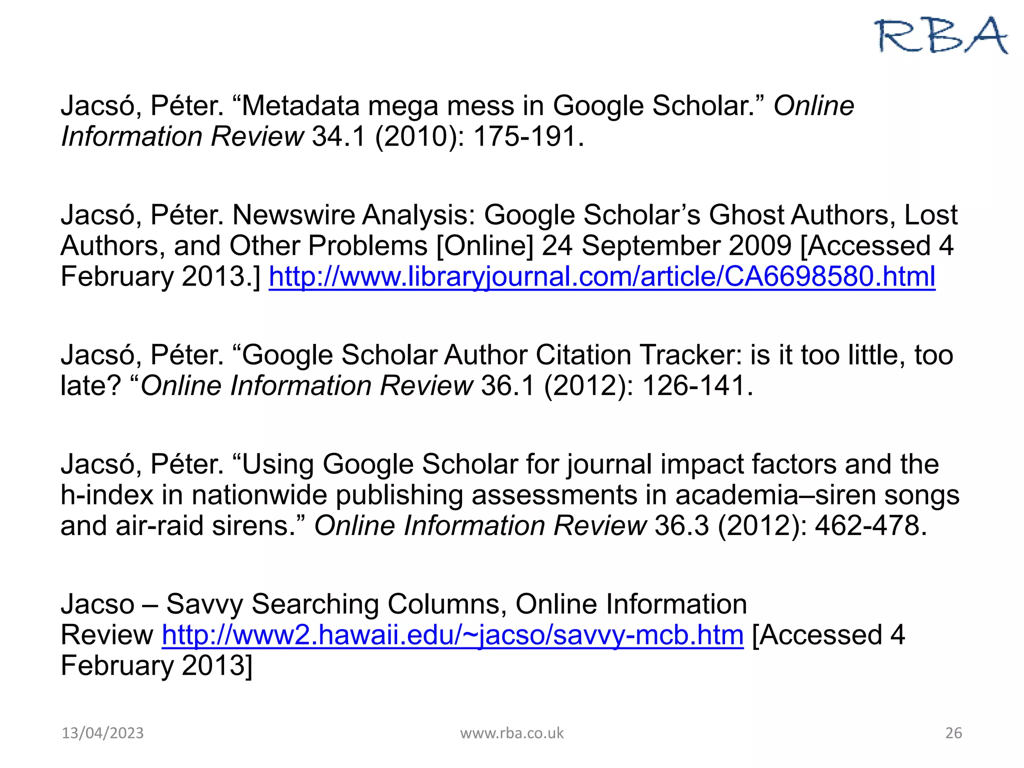Jacsó, Péter. “Metadata mega mess in Google Scholar.” Online
Information Review 34.1 (2010): 175-191.
Jacsó, Péter. Newswire Analysis: Google Scholar’s Ghost Authors, Lost
Authors, and Other Problems [Online] 24 September 2009 [Accessed 4
February 2013.] http://www.libraryjournal.com/article/CA6698580.html
Jacsó, Péter. “Google Scholar Author Citation Tracker: is it too little, too
late? “Online Information Review 36.1 (2012): 126-141.
Jacsó, Péter. “Using Google Scholar for journal impact factors and the
h-index in nationwide publishing assessments in academia–siren songs
and air-raid sirens.” Online Information Review 36.3 (2012): 462-478.
Jacso – Savvy Searching Columns, Online Information
Review http://www2.hawaii.edu/~jacso/savvy-mcb.htm [Accessed 4
February 2013]
13/04/2023 www.rba.co.uk 26
 