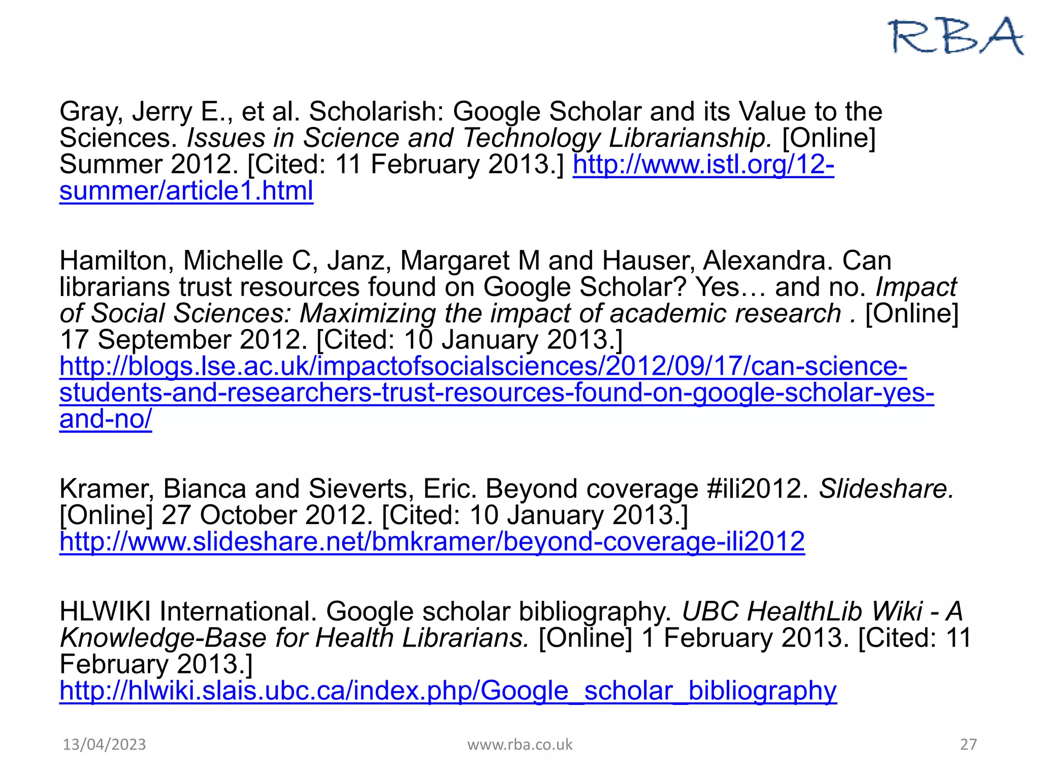 Gray, Jerry E., et al. Scholarish: Google Scholar and its Value to the
Sciences. Issues in Science and Technology Librarianship. [Online]
Summer 2012. [Cited: 11 February 2013.] http://www.istl.org/12-
summer/article1.html
Hamilton, Michelle C, Janz, Margaret M and Hauser, Alexandra. Can
librarians trust resources found on Google Scholar? Yes… and no. Impact
of Social Sciences: Maximizing the impact of academic research . [Online]
17 September 2012. [Cited: 10 January 2013.]
http://blogs.lse.ac.uk/impactofsocialsciences/2012/09/17/can-science-
students-and-researchers-trust-resources-found-on-google-scholar-yes-
and-no/
Kramer, Bianca and Sieverts, Eric. Beyond coverage #ili2012. Slideshare.
[Online] 27 October 2012. [Cited: 10 January 2013.]
http://www.slideshare.net/bmkramer/beyond-coverage-ili2012
HLWIKI International. Google scholar bibliography. UBC HealthLib Wiki - A
Knowledge-Base for Health Librarians. [Online] 1 February 2013. [Cited: 11
February 2013.]
http://hlwiki.slais.ubc.ca/index.php/Google_scholar_bibliography
13/04/2023 www.rba.co.uk 27
 