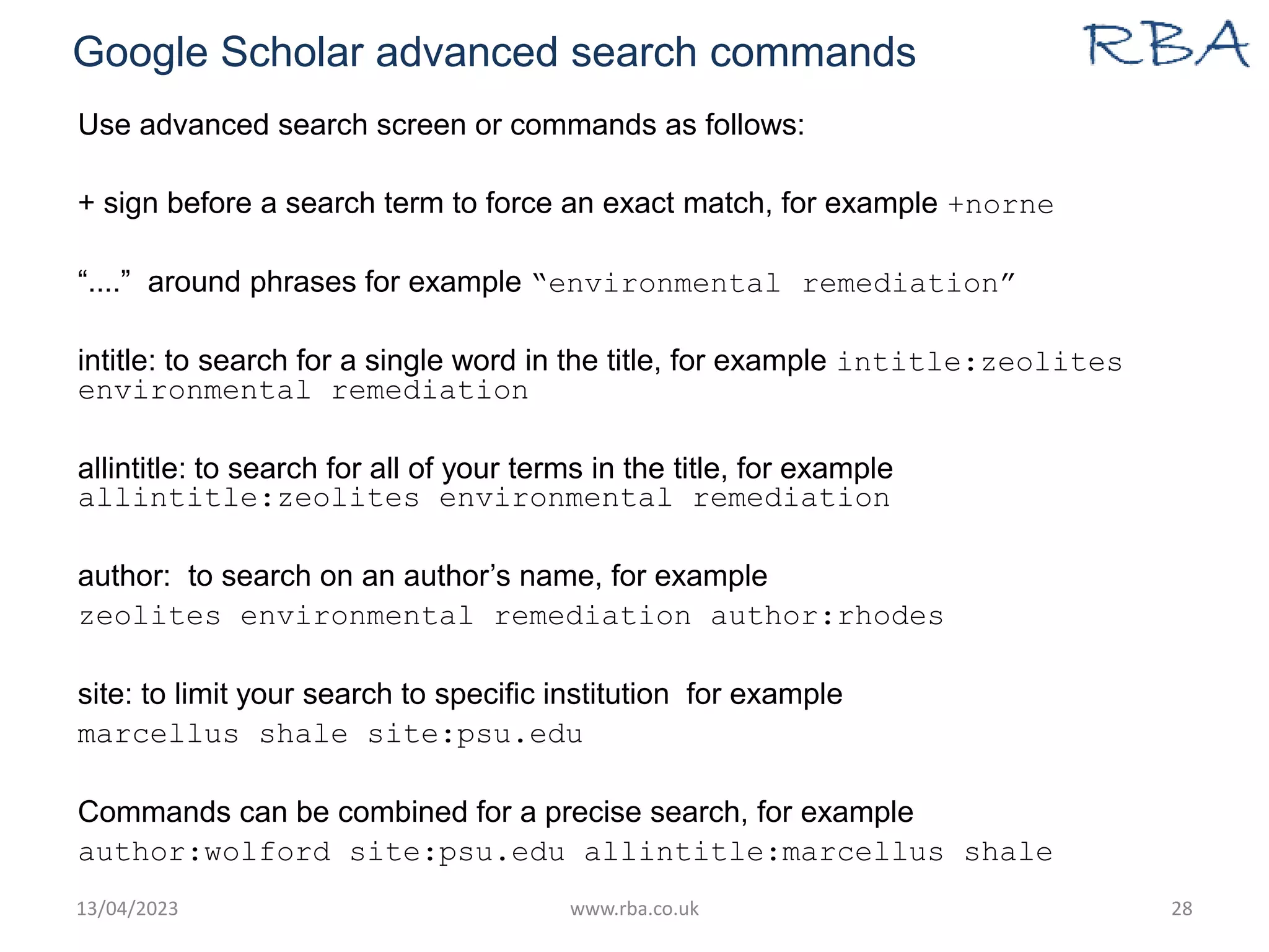 Google Scholar advanced search commands
Use advanced search screen or commands as follows:
+ sign before a search term to force an exact match, for example +norne
“....” around phrases for example “environmental remediation”
intitle: to search for a single word in the title, for example intitle:zeolites
environmental remediation
allintitle: to search for all of your terms in the title, for example
allintitle:zeolites environmental remediation
author: to search on an author’s name, for example
zeolites environmental remediation author:rhodes
site: to limit your search to specific institution for example
marcellus shale site:psu.edu
Commands can be combined for a precise search, for example
author:wolford site:psu.edu allintitle:marcellus shale
13/04/2023 www.rba.co.uk 28
 