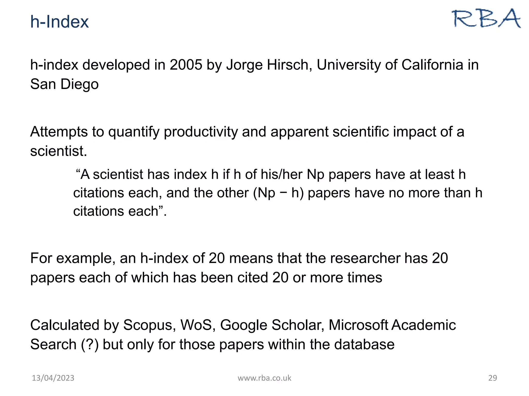 h-Index
h-index developed in 2005 by Jorge Hirsch, University of California in
San Diego
Attempts to quantify productivity and apparent scientific impact of a
scientist.
“A scientist has index h if h of his/her Np papers have at least h
citations each, and the other (Np − h) papers have no more than h
citations each”.
For example, an h-index of 20 means that the researcher has 20
papers each of which has been cited 20 or more times
Calculated by Scopus, WoS, Google Scholar, Microsoft Academic
Search (?) but only for those papers within the database
13/04/2023 www.rba.co.uk 29
 