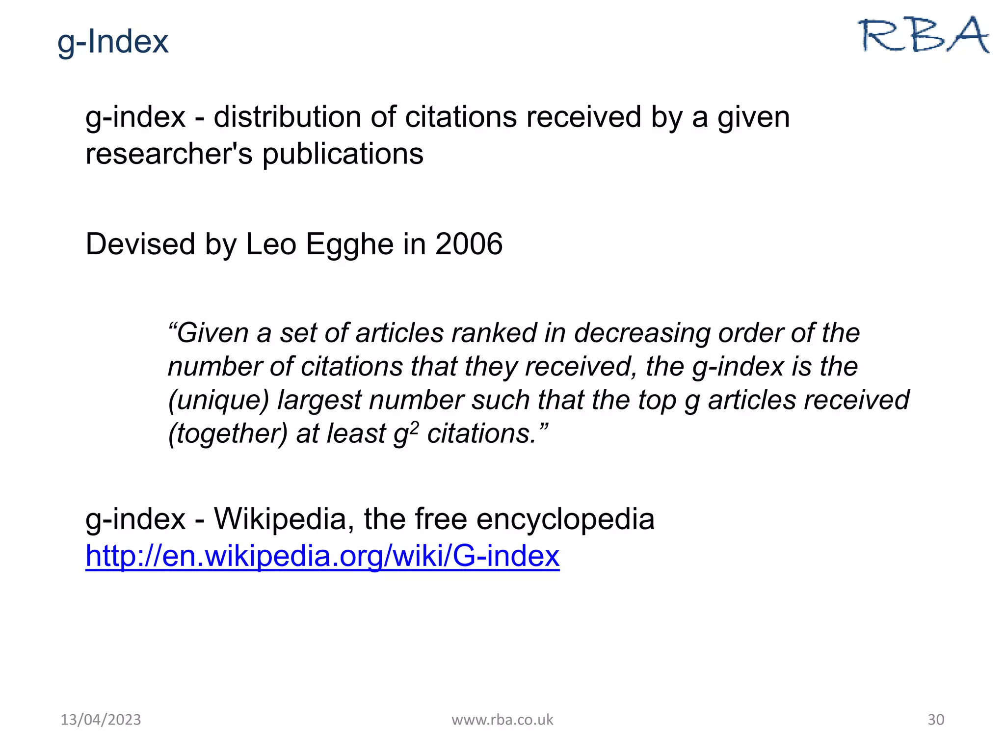 g-Index
g-index - distribution of citations received by a given
researcher's publications
Devised by Leo Egghe in 2006
“Given a set of articles ranked in decreasing order of the
number of citations that they received, the g-index is the
(unique) largest number such that the top g articles received
(together) at least g2 citations.”
g-index - Wikipedia, the free encyclopedia
http://en.wikipedia.org/wiki/G-index
13/04/2023 www.rba.co.uk 30
 