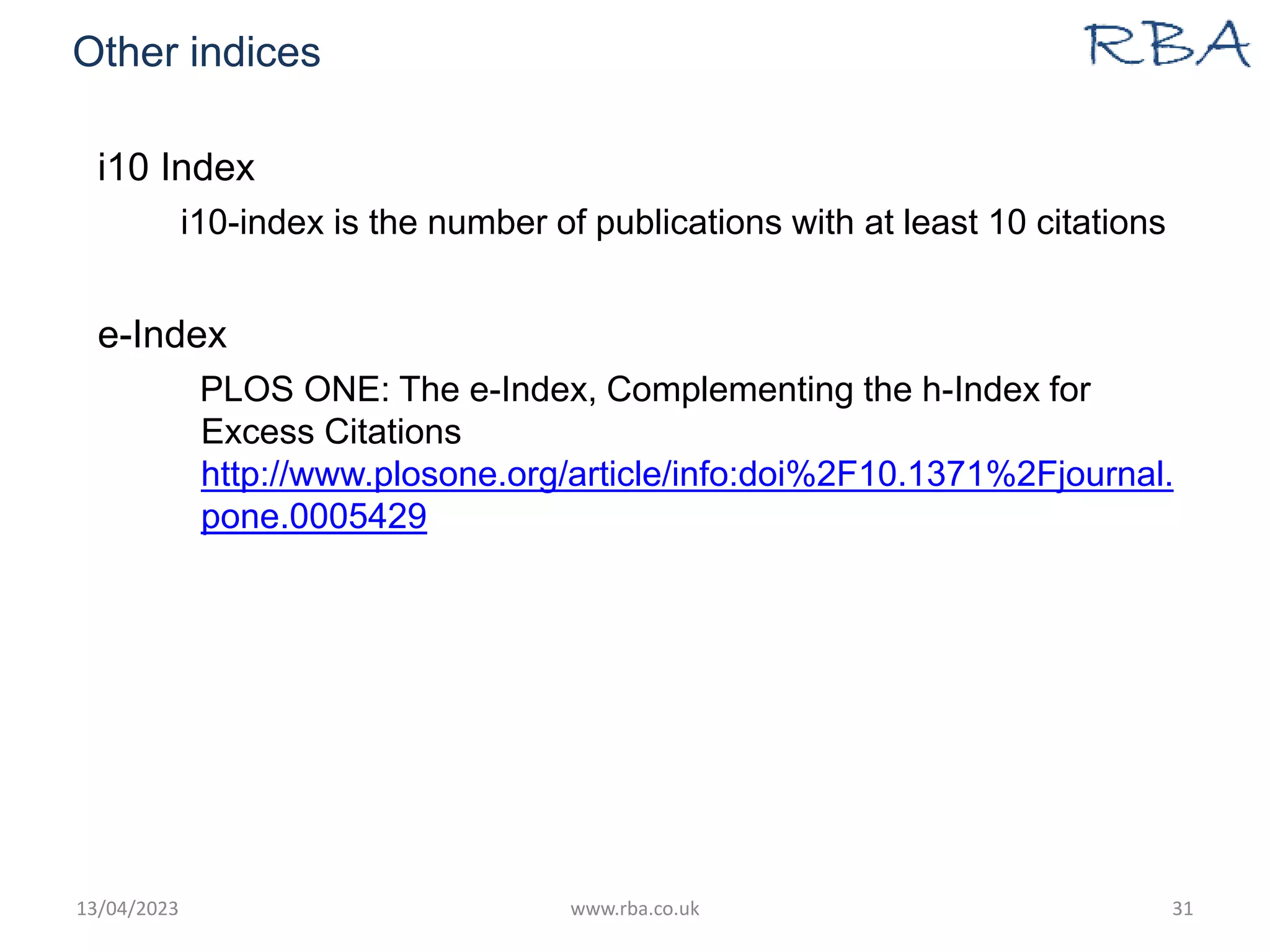 Other indices
i10 Index
i10-index is the number of publications with at least 10 citations
e-Index
PLOS ONE: The e-Index, Complementing the h-Index for
Excess Citations
http://www.plosone.org/article/info:doi%2F10.1371%2Fjournal.
pone.0005429
13/04/2023 www.rba.co.uk 31
 