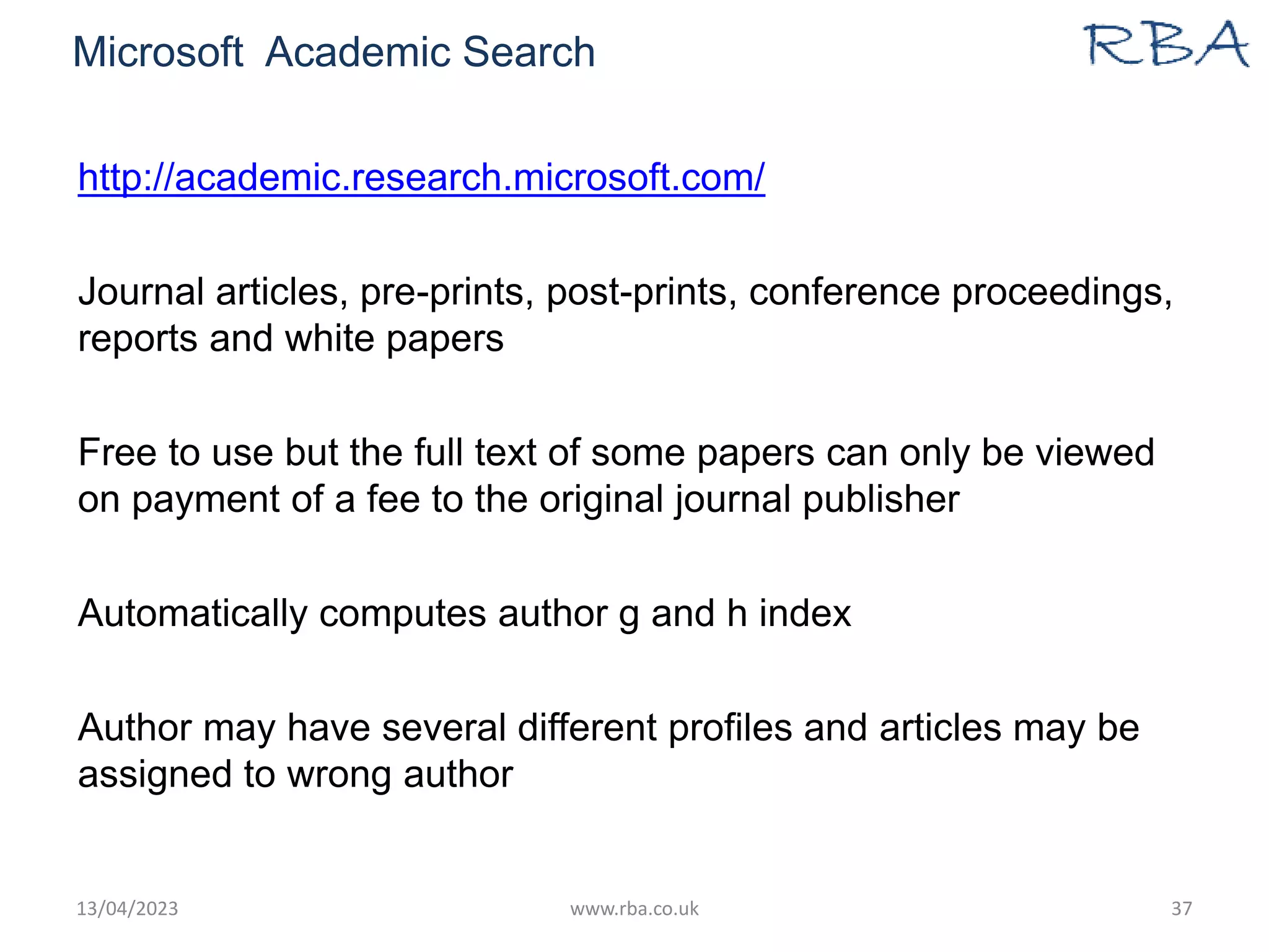 Microsoft Academic Search
http://academic.research.microsoft.com/
Journal articles, pre-prints, post-prints, conference proceedings,
reports and white papers
Free to use but the full text of some papers can only be viewed
on payment of a fee to the original journal publisher
Automatically computes author g and h index
Author may have several different profiles and articles may be
assigned to wrong author
13/04/2023 www.rba.co.uk 37
 
