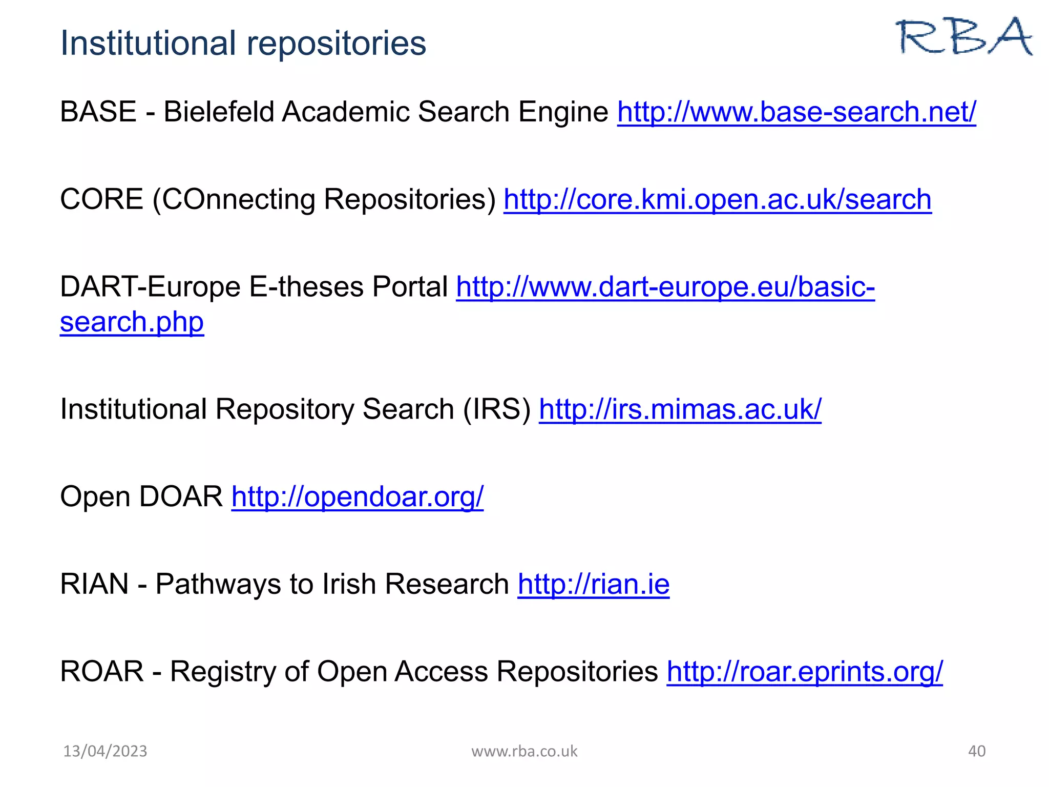 Institutional repositories
BASE - Bielefeld Academic Search Engine http://www.base-search.net/
CORE (COnnecting Repositories) http://core.kmi.open.ac.uk/search
DART-Europe E-theses Portal http://www.dart-europe.eu/basic-
search.php
Institutional Repository Search (IRS) http://irs.mimas.ac.uk/
Open DOAR http://opendoar.org/
RIAN - Pathways to Irish Research http://rian.ie
ROAR - Registry of Open Access Repositories http://roar.eprints.org/
13/04/2023 www.rba.co.uk 40
 