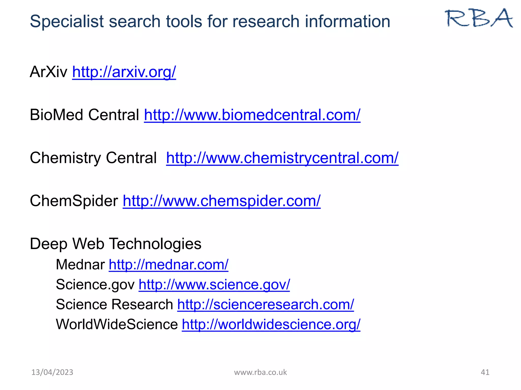 Specialist search tools for research information
ArXiv http://arxiv.org/
BioMed Central http://www.biomedcentral.com/
Chemistry Central http://www.chemistrycentral.com/
ChemSpider http://www.chemspider.com/
Deep Web Technologies
Mednar http://mednar.com/
Science.gov http://www.science.gov/
Science Research http://scienceresearch.com/
WorldWideScience http://worldwidescience.org/
13/04/2023 www.rba.co.uk 41
 