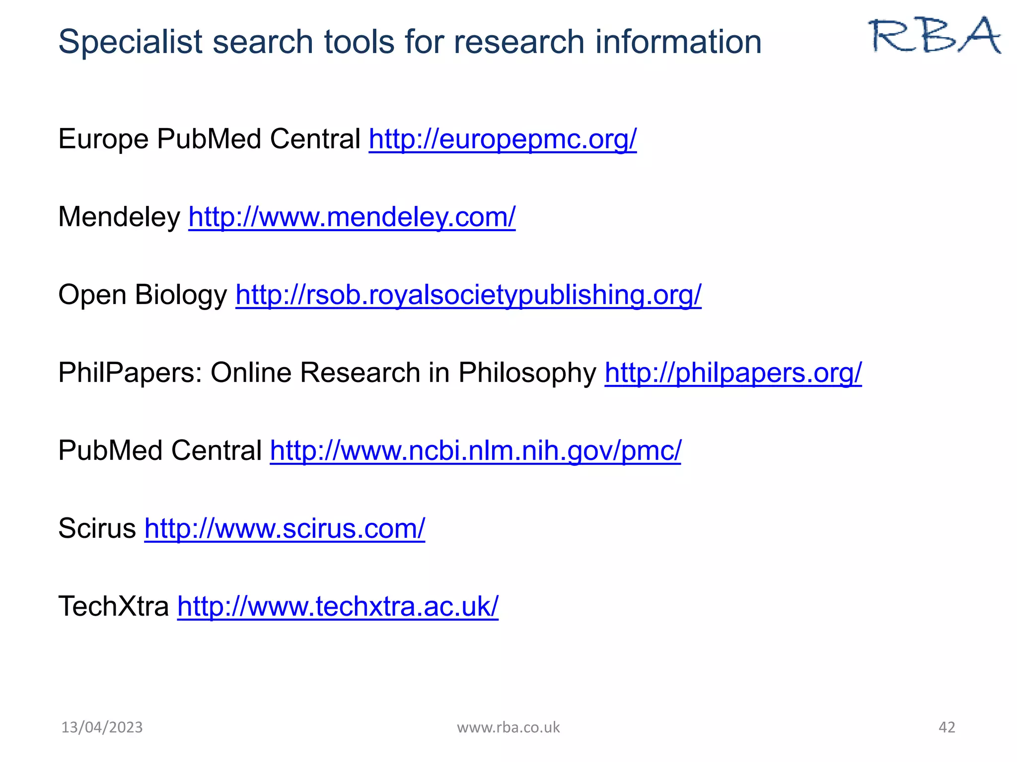 Specialist search tools for research information
Europe PubMed Central http://europepmc.org/
Mendeley http://www.mendeley.com/
Open Biology http://rsob.royalsocietypublishing.org/
PhilPapers: Online Research in Philosophy http://philpapers.org/
PubMed Central http://www.ncbi.nlm.nih.gov/pmc/
Scirus http://www.scirus.com/
TechXtra http://www.techxtra.ac.uk/
13/04/2023 www.rba.co.uk 42
 