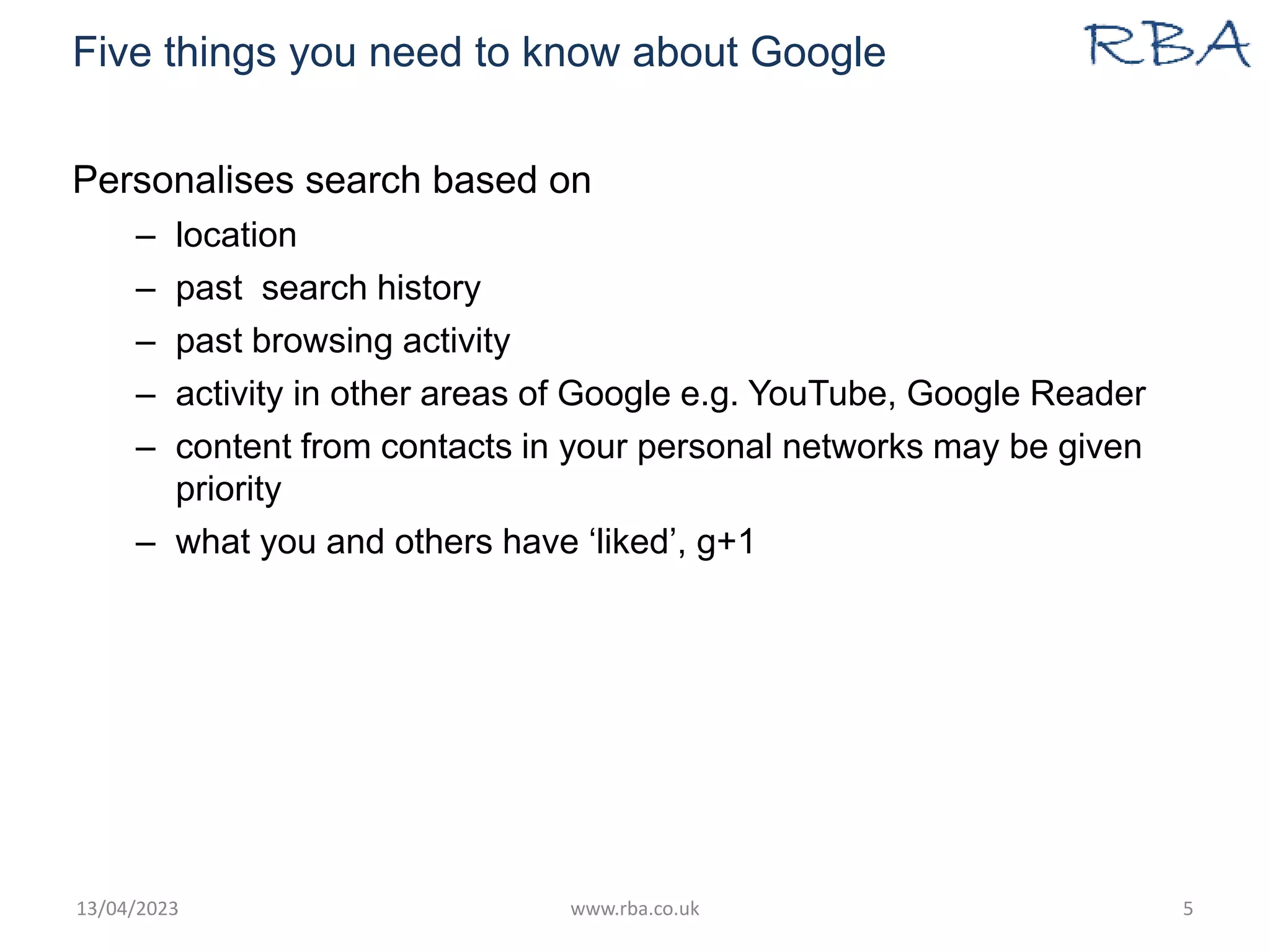 Five things you need to know about Google
Personalises search based on
– location
– past search history
– past browsing activity
– activity in other areas of Google e.g. YouTube, Google Reader
– content from contacts in your personal networks may be given
priority
– what you and others have ‘liked’, g+1
13/04/2023 www.rba.co.uk 5
 