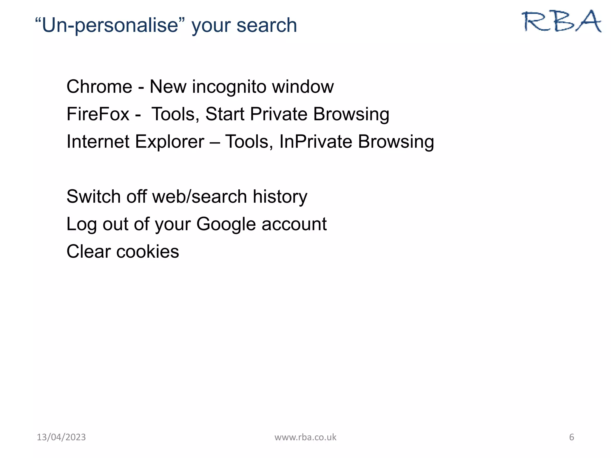 “Un-personalise” your search
Chrome - New incognito window
FireFox - Tools, Start Private Browsing
Internet Explorer – Tools, InPrivate Browsing
Switch off web/search history
Log out of your Google account
Clear cookies
13/04/2023 www.rba.co.uk 6
 