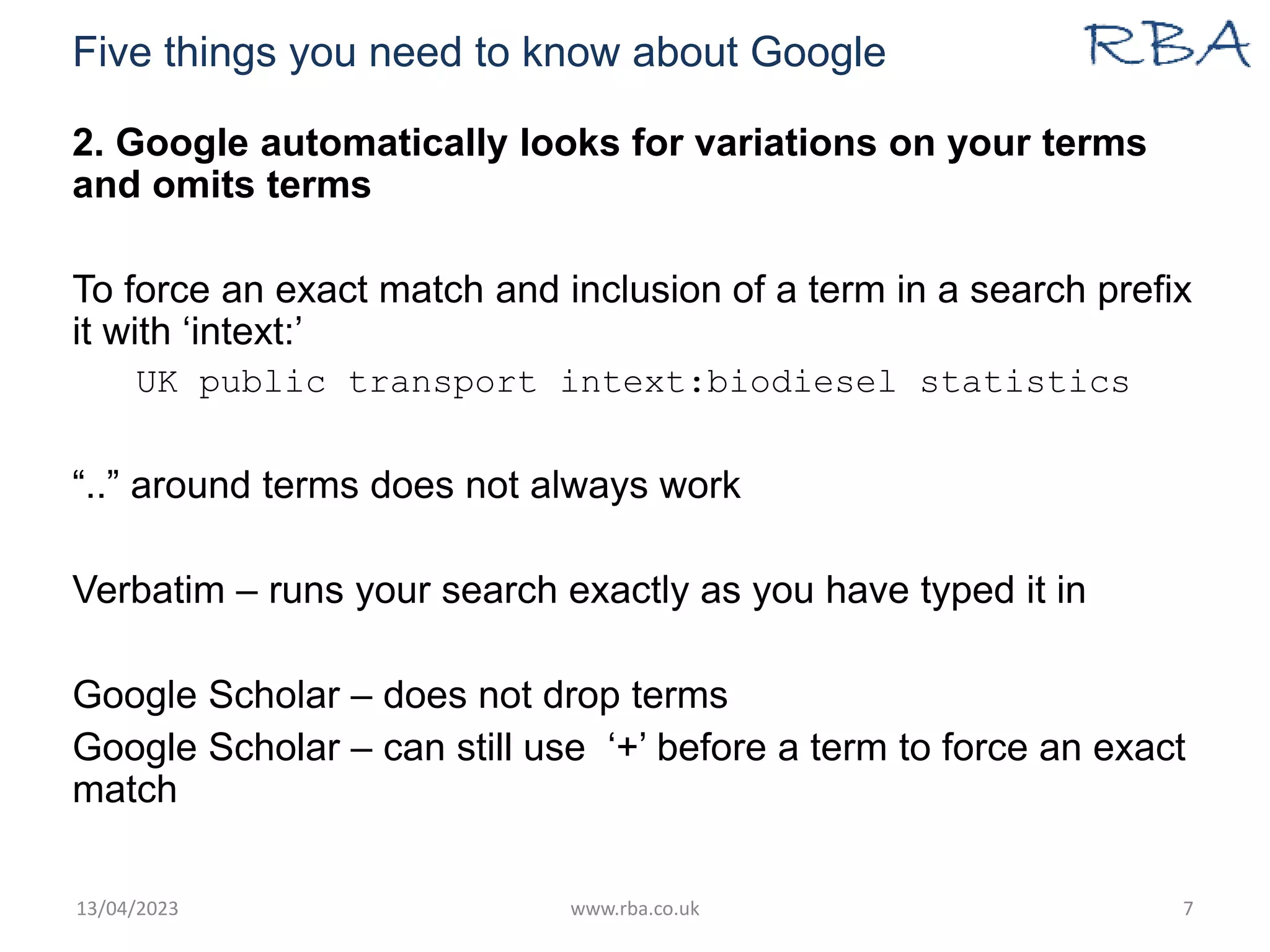 Five things you need to know about Google
2. Google automatically looks for variations on your terms
and omits terms
To force an exact match and inclusion of a term in a search prefix
it with ‘intext:’
UK public transport intext:biodiesel statistics
“..” around terms does not always work
Verbatim – runs your search exactly as you have typed it in
Google Scholar – does not drop terms
Google Scholar – can still use ‘+’ before a term to force an exact
match
13/04/2023 www.rba.co.uk 7
 