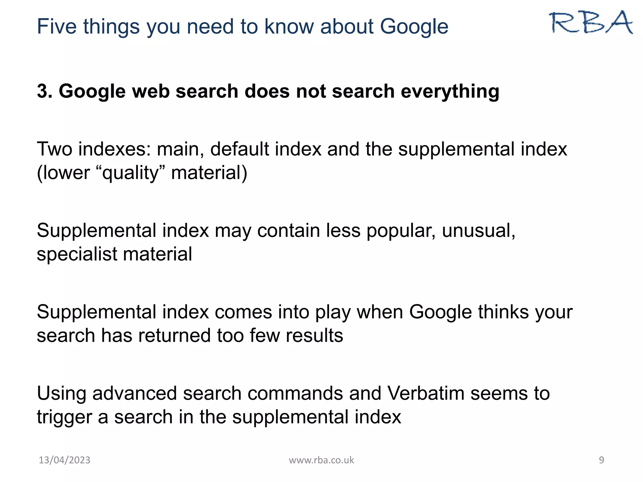 Five things you need to know about Google
3. Google web search does not search everything
Two indexes: main, default index and the supplemental index
(lower “quality” material)
Supplemental index may contain less popular, unusual,
specialist material
Supplemental index comes into play when Google thinks your
search has returned too few results
Using advanced search commands and Verbatim seems to
trigger a search in the supplemental index
13/04/2023 www.rba.co.uk 9
 