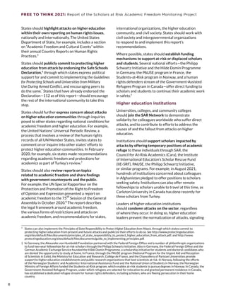 FREE TO THINK 2021: Report of the Scholars at Risk Academic Freedom Monitoring Project
States should highlight attacks on higher education
within their own reporting on human rights issues,
nationally and internationally. The United States
Department of State, for example, includes a section
on “Academic Freedom and Cultural Events” within
their annual Country Reports on Human Rights
Practices.5
States should publicly commit to protecting higher
education from attack by endorsing the Safe Schools
Declaration,6
 through which states express political
support for and commit to implementing the Guidelines
for Protecting Schools and Universities from Military
Use During Armed Conflict, and encouraging peers to
do the same.*
 States that have already endorsed the
Declaration—112 as of this report—should encourage
the rest of the international community to take this
step.
States should further express concern about attacks
on higher education communities through inquiries
posed to other states regarding national conditions for
academic freedom and higher education. For example,
the United Nations’ Universal Periodic Review, a
process that involves a review of the human rights
records of all UN Member States, invites states to
comment on or inquire into other states’ efforts to
protect higher education communities. In February
2020, for example, six states made recommendations
regarding academic freedom and protections for
academics as part of Turkey’s review.7
States should also review reports on topics
related to academic freedom and share findings
with government counterparts and the public.
For example, the UN Special Rapporteur on the
Protection and Promotion of the Right to Freedom
of Opinion and Expression presented a report on
academic freedom to the 75
th 
Session of the General
Assembly in October 2020.8
 The report describes
the legal framework around academic freedom,
the various forms of restrictions and attacks on
academic freedom, and recommendations for states,
*  States can also implement the Principles of State Responsibility to Protect Higher Education from Attack, through which states commit to
protecting higher education from present and future attacks and publicize their efforts to do so. See http://www.protectingeducation.
org/sites/default/files/documents/principles_of_state_responsibility_to_protect_higher_education_from_attack.pdf; and http://www.
protectingeducation.org/sites/default/files/documents/guide_to_implementing_principles.pdf.
†  In Germany, the Alexander von Humboldt Foundation partnered with the Federal Foreign Office and a number of philanthropic organizations
to fund two-year fellowships for at-risk scholars through the Philipp Schwartz Initiative. Also in Germany, the Federal Foreign Office and the
German Academic Exchange Service founded the Hilde Domin Programme, a scholarship initiative for students and doctoral candidates who
are denied the opportunity to study at home. In France, through the PAUSE program (National Program for the Urgent Aid and Reception
of Scientists in Exile), the Ministry for Education and Research, Collège de France, and the Chancellery of Parisian Universities provide
support to higher education establishments and public research organizations that host scientists at risk. In Norway, following the efforts
of the Norwegian Students’ and Academics’ International Assistance Fund and the National Union of Students in Norway, the Norwegian
Ministry of Foreign Affairs funded the Students-at-Risk program, which enables at-risk students to pursue degrees in Norway. In Canada, the
Government-Assisted Refugees Program, under which refugees are selected for relocation to and granted permanent residence in Canada,
has established a dedicated refugee stream for human rights defenders, including scholars, who are fleeing persecution in their home
country.
international organizations, the higher education
community, and civil society. States should work with
civil society and intergovernmental organizations
to respond to and implement this report’s
recommendations.
Where possible, states should establish funding
mechanisms to support at-risk or displaced scholars
and students. Several national efforts—the Philipp
Schwartz Initiative and the Hilde Domin Programme
in Germany, the PAUSE program in France, the
Students-at-Risk program in Norway, and a human
rights defenders stream of the Government-Assisted
Refugees Program in Canada—offer direct funding to
scholars and students to continue their academic work
in safety.†
Higher education institutions
Universities, colleges, and community colleges
should join the SAR Network to demonstrate
solidarity for colleagues worldwide who suffer direct
attacks, and to contribute to efforts to address the
causes of and the fallout from attacks on higher
education.
Institutions should support scholars impacted by
attacks by offering temporary positions of academic
refuge to these individuals through SAR, the
Council for At-Risk Academics (Cara), the Institute
of International Education’s Scholar Rescue Fund
(IIE-SRF), PAUSE, the Philipp Schwartz Initiative,
or similar programs. For example, in August 2021,
hundreds of institutions concerned about colleagues
in Afghanistan pledged to offer positions to scholars
seeking safety. Institutions can also offer remote
fellowships to scholars unable to travel at this time, as
Carleton University in Canada has done recently for
three scholars from Turkey.
Leaders of higher education institutions
should condemn attacks on the sector, regardless
of where they occur. In doing so, higher education
leaders prevent the normalization of attacks, signaling
8
8
 