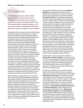 FREE TO THINK 2021: Report of the Scholars at Risk Academic Freedom Monitoring Project
Zimbabwe
In Zimbabwe, Scholars at Risk (SAR)
reported arrests and prosecutions of
students in connection with nonviolent
expressive activity, including protests over
the imprisonment of student leaders. In at
least one incident, unidentified individuals
attacked a group of student union members.
Zimbabwe is bound by national and international legal
instruments that provide protections for academic
freedom. Zimbabwe is a party to the International
Covenant on Civil and Political Rights (ICCPR), which
provides for freedom of opinion and expression
(Article 19), and the International Covenant on
Economic, Social, and Cultural Rights (ICESCR),
which provides for the right to education (Article 13)
and calls on state parties to “respect the freedom
indispensable for scientific research and creative
activity” (Article 15(3)). Full exercise of academic
freedom depends also on respect for institutional
autonomy, defined as “that degree of self-governance
necessary for effective decision making by institutions
of higher education regarding their academic work,
standards, management and related activities
consistent with systems of public accountability,
especially in respect of funding provided by the state,
and respect for academic freedom and human rights.”1
Zimbabwe’s constitution explicitly recognizes the right
to academic freedom (Article 61(1)(c)) and the right to
education (Article 75(1)).2
As it relates to a number of
incidents discussed here, Zimbabwe’s constitution also
provides for freedom of expression (Article 61), and
freedom of assembly and association (Article 58).3
SAR has previously reported the use of arrests and
other legal actions against Zimbabwean students for
their protest activities. During this reporting period,
students protested the abduction of a journalism
student, the jailing of student-activists, and university
policies relating to the impact of the COVID-19
pandemic. Authorities carried out arrests of students
for alleged crimes against public order, in particular
for violating Section 37 of the Criminal Law Act (CLA):
participating in a gathering with intent to promote
public violence, breaches of the peace or bigotry.4
The
arrests and use of force appear to fit a pattern of state
actions in Zimbabwe targeting political opponents and
other critics of the government.
On September 10, 2020, police arrested Takudzwa
Ngadziore, president of the Zimbabwe National
Students Union (ZINASU), for his role in organizing a
protest over the abduction of a journalism student,
Tawanda Muchehiwa.5
 On September 8, Ngadziore
and other students peacefully protested outside the
Impala Car Rental offices in Harare to demand that the
company respond to allegations that its vehicles were
used by state security agents to abduct Muchehiwa.
On September 10, as Ngadziore left a court for a
hearing on charges stemming from an unrelated
incident, police arrested him for violating Section 37 of
the CLA, in connection with the September 8 protest.
On September 14, police briefly arrested nine students
who protested outside a courthouse in support of
Ngadziore.6
On September 18, following Ngadziore’s
release, a group of unidentified individuals assaulted
Ngadziore, other ZINASU members, and journalists
during a press conference held again near the Impala
Car rental offices.7
The assailants abducted Ngadziore
before bringing him to the police station, where police
took Ngadziore back into custody. On October 16,
Ngadziore was released on bail and ordered to stay
at least 500 meters away from the Impala Car Rental
offices, report to the police station every week, and
refrain from participating in public gatherings.
On December 7, police arrested nine students at
Morgan Zintec Teachers’ College in an apparent effort
to restrict a campus gathering.8
Students had gathered
on campus to draft a petition protesting a university
decision that would require students to repeat the
2019-2020 academic year due to the COVID-19
pandemic. The students were charged under Section
37 and later released on bail.
On February 26, 2021, police arrested six student
leaders for their participation in a press conference
demanding the release of a jailed student leader named
Makomborero Haruzivishe.9
Haruzivishe, a member
of the opposition party Movement for Democratic
Change Alliance, was arrested on charges of incitement
and resisting arrest in connection with his political
expression. Following the press conference, police
arrested six student leaders in attendance. Three of
the students—Liam Kanhenga, Paidamoyo Masaraure,
and Pritchard Paradzayi—were charged with not
wearing masks, while three others—Tapiwanashe
Chiriga, Takudzwa Ngadziore, and Nancy Njenge—
were charged with public violence. As of this report,
authorities have not provided an evidentiary basis for
the charges of public violence. Kanhenga, Masaraure,
and Paradzayi were reportedly fined before they were
released later that day. Njenge was released on bail the
following morning.
98
 