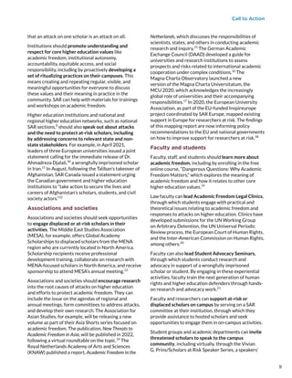 Call to Action
that an attack on one scholar is an attack on all.
Institutions should promote understanding and
respect for core higher education values like
academic freedom, institutional autonomy,
accountability, equitable access, and social
responsibility, including by proactively developing a
set of ritualizing practices on their campuses. This
means creating and repeating regular, visible, and
meaningful opportunities for everyone to discuss
these values and their meaning in practice in the
community. SAR can help with materials for trainings
and workshops on academic freedom.
Higher education institutions and national and
regional higher education networks, such as national
SAR sections,9
 should also speak out about attacks
and the need to protect at-risk scholars, including
by addressing concerns to relevant state and non-
state stakeholders. For example, in April 2021,
leaders of three European universities issued a joint
statement calling for the immediate release of Dr.
Ahmadreza Djalali,10
a wrongfully imprisoned scholar
in Iran.11
In August, following the Taliban’s takeover of
Afghanistan, SAR Canada issued a statement urging
the Canadian government and higher education
institutions to “take action to secure the lives and
careers of Afghanistan’s scholars, students, and civil
society actors.”12
Associations and societies
Associations and societies should seek opportunities
to engage displaced or at-risk scholars in their
activities. The Middle East Studies Association
(MESA), for example, offers Global Academy
Scholarships to displaced scholars from the MENA
region who are currently located in North America.
Scholarship recipients receive professional
development training, collaborate on research with
MENA-focused scholars in North America, and receive
sponsorship to attend MESA’s annual meeting.13
Associations and societies should encourage research
into the root causes of attacks on higher education
and efforts to protect academic freedom. They can
include the issue on the agendas of regional and
annual meetings, form committees to address attacks,
and develop their own research. The Association for
Asian Studies, for example, will be releasing a new
volume as part of their Asia Shorts series focused on
academic freedom. The publication, New Threats to
Academic Freedom in Asia, will be published in 2022,
following a virtual roundtable on the topic.14
The
Royal Netherlands Academy of Arts and Sciences
(KNAW) published a report, Academic Freedom in the
Netherlands, which discusses the responsibilities of
scientists, states, and others in conducting academic
research and inquiry.15
The German Academic
Exchange Council (DAAD) developed a guide for
universities and research institutions to assess
prospects and risks related to international academic
cooperation under complex conditions.16
 The
Magna Charta Observatory launched a new
version of the Magna Charta Universitatum, the
MCU 2020, which acknowledges the increasingly
global role of universities and their accompanying
responsibilities.17
 In 2020, the European University
Association, as part of the EU-funded Inspireurope
project coordinated by SAR Europe, mapped existing
support in Europe for researchers at risk. The findings
of this mapping report are now informing policy
recommendations to the EU and national governments
on how to improve support for researchers at risk.18
Faculty and students
Faculty, staff, and students should learn more about
academic freedom, including by enrolling in the free
online course, “Dangerous Questions: Why Academic
Freedom Matters,” which explores the meaning of
academic freedom and how it relates to other core
higher education values.19
Law faculty can lead Academic Freedom Legal Clinics,
through which students engage with practical and
theoretical issues relating to academic freedom and
responses to attacks on higher education. Clinics have
developed submissions for the UN Working Group
on Arbitrary Detention, the UN Universal Periodic
Review process, the European Court of Human Rights,
and the Inter-American Commission on Human Rights,
among others.20
Faculty can also lead Student Advocacy Seminars,
through which students conduct research and
advocacy in support of a wrongfully imprisoned
scholar or student. By engaging in these experiential
activities, faculty train the next generation of human
rights and higher education defenders through hands-
on research and advocacy work.21
 
Faculty and researchers can support at-risk or
displaced scholars on campus by serving on a SAR
committee at their institution, through which they
provide assistance to hosted scholars and seek
opportunities to engage them in on-campus activities.
Student groups and academic departments can invite
threatened scholars to speak to the campus
community, including virtually, through the Vivian
G. Prins/Scholars at Risk Speaker Series, a speakers’
9
9
 