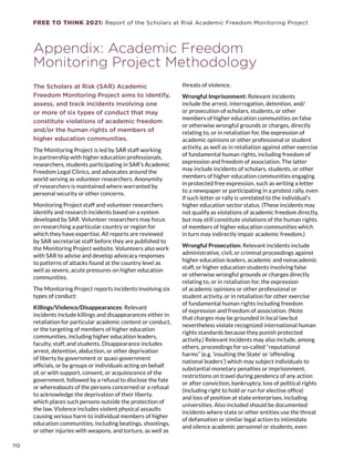 FREE TO THINK 2021: Report of the Scholars at Risk Academic Freedom Monitoring Project
Appendix: Academic Freedom
Monitoring Project Methodology
The Scholars at Risk (SAR) Academic
Freedom Monitoring Project aims to identify,
assess, and track incidents involving one
or more of six types of conduct that may
constitute violations of academic freedom
and/or the human rights of members of
higher education communities.
The Monitoring Project is led by SAR staff working
in partnership with higher education professionals,
researchers, students participating in SAR’s Academic
Freedom Legal Clinics, and advocates around the
world serving as volunteer researchers. Anonymity
of researchers is maintained where warranted by
personal security or other concerns.
Monitoring Project staff and volunteer researchers
identify and research incidents based on a system
developed by SAR. Volunteer researchers may focus
on researching a particular country or region for
which they have expertise. All reports are reviewed
by SAR secretariat staff before they are published to
the Monitoring Project website. Volunteers also work
with SAR to advise and develop advocacy responses
to patterns of attacks found at the country level as
well as severe, acute pressures on higher education
communities.
The Monitoring Project reports incidents involving six
types of conduct:
Killings/Violence/Disappearances: Relevant
incidents include killings and disappearances either in
retaliation for particular academic content or conduct,
or the targeting of members of higher education
communities, including higher education leaders,
faculty, staff, and students. Disappearance includes
arrest, detention, abduction, or other deprivation
of liberty by government or quasi-government
officials, or by groups or individuals acting on behalf
of, or with support, consent, or acquiescence of the
government, followed by a refusal to disclose the fate
or whereabouts of the persons concerned or a refusal
to acknowledge the deprivation of their liberty,
which places such persons outside the protection of
the law. Violence includes violent physical assaults
causing serious harm to individual members of higher
education communities, including beatings, shootings,
or other injuries with weapons, and torture, as well as
threats of violence.
Wrongful Imprisonment: Relevant incidents
include the arrest, interrogation, detention, and/
or prosecution of scholars, students, or other
members of higher education communities on false
or otherwise wrongful grounds or charges, directly
relating to, or in retaliation for, the expression of
academic opinions or other professional or student
activity, as well as in retaliation against other exercise
of fundamental human rights, including freedom of
expression and freedom of association. The latter
may include incidents of scholars, students, or other
members of higher education communities engaging
in protected free expression, such as writing a letter
to a newspaper or participating in a protest rally, even
if such letter or rally is unrelated to the individual’s
higher education sector status. (These incidents may
not qualify as violations of academic freedom directly,
but may still constitute violations of the human rights
of members of higher education communities which
in turn may indirectly impair academic freedom.)
Wrongful Prosecution: Relevant incidents include
administrative, civil, or criminal proceedings against
higher education leaders, academic and nonacademic
staff, or higher education students involving false
or otherwise wrongful grounds or charges directly
relating to, or in retaliation for, the expression
of academic opinions or other professional or
student activity, or in retaliation for other exercise
of fundamental human rights including freedom
of expression and freedom of association. (Note
that charges may be grounded in local law but
nevertheless violate recognized international human
rights standards because they punish protected
activity.) Relevant incidents may also include, among
others, proceedings for so-called “reputational
harms” (e.g. ‘insulting the State’ or ‘offending
national leaders’) which may subject individuals to
substantial monetary penalties or imprisonment,
restrictions on travel during pendency of any action
or after conviction, bankruptcy, loss of political rights
(including right to hold or run for elective office)
and loss of position at state enterprises, including
universities. Also included should be documented
incidents where state or other entities use the threat
of defamation or similar legal action to intimidate
and silence academic personnel or students, even
110
 