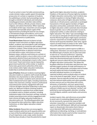 Appendix: Academic Freedom Monitoring Project Methodology
if such an action is never formally commenced (e.g.,
a state minister makes a public speech threatening
prosecution of a scholar or expulsion of students
for publishing an article). Such proceedings may be
brought on behalf of individuals and institutions
including governments and other state entities
(such as the military), officials, private citizens, state
religions, and nations themselves. When reporting
on incidents of this type, researchers are encouraged
to identify and if possible attach copies of the
legal provisions providing the basis for any charges
or threatened charges and evidence, such as any
photographs of incidents or copies of any allegedly
offending statements or publications.
Travel Restrictions: Relevant incidents include
improper travel restrictions on higher education
leaders, academic and nonacademic staff, and higher
education students in connection with academic
content or conduct. These include, but are not limited
to, legal, administrative, or physical restrictions
on travel within a state; restrictions on travel
between states; arbitrary restrictions on a scholar or
student’s ability to obtain a visa or other entry or exit
documents; denial of future permissions for travel;
and retaliation for attempting to travel or after return
from travel. Travel restrictions may be imposed by
government authorities of the scholar or student’s
home state, government authorities of the state
to be visited, and/or higher education institutions,
leadership or professional associations.
Loss of Position: Relevant incidents involving higher
education leaders or academic staff include discharge,
demotion, loss of promotion or other professional
penalty for a scholar’s academic work and exercise of
other fundamental human rights, including statements
made in the classroom, writings, research, professional
association/union activity, engagement with (and
criticism of) higher education leadership or education
policy, etc. Relevant incidents involving students
include dismissal or expulsion from studies based
on academic work or student activities, including
statements made in the classroom, writings, research,
student association/union activity, engagement with
(and criticism of) higher education leadership or
education policy, etc. The offending penalties may
be imposed by state authorities, higher education
institutions, or other higher education-related
authorities.
Other Incidents: Researchers are encouraged to
report incidents which do not fit squarely within one
or more of the five defined types of conduct yet are
of such importance, scale, scope, and/or duration
that they have already, or have the potential to impair
significantly higher education functions, academic
freedom, or the exercise of human rights by members
of higher education communities. Such incidents may
include occupation or closing of higher education
campuses; destruction of higher education facilities,
materials, or infrastructures; systematic or prolonged
harassment or threats against members of higher
education communities; systematic limits on access
to higher education; and/or systematic discrimination
based on gender, race or other grounds in access to,
employment within, or other elements relating to
higher education. The “other” type acknowledges that
it is not easy to anticipate all relevant types of attacks
that the Monitoring Project might expose and leaves
room for researchers to include significant incidents
that do not fit squarely elsewhere. Over time, regular
reports of similar kinds of conduct in the “other” type
may justify adding an additional delimited type.
Volunteer researchers submit reports to SAR on a
rolling basis. Volunteers are encouraged to focus on
the defined types of attacks, but are also instructed
to exercise an “inclusion preference,” reporting
corroborated incidents that may be difficult to fit
within the aforementioned types, but that raise
significant concerns about the security and freedom
of higher education communities. This allows the
broadest collection of initial data, data that over time
will help support analysis of scope and frequency. In
all cases, SAR staff provide a secondary level of review
and work within the limits of available resources,
and with individual monitors, to corroborate
reported incidents and to evaluate when an incident
rises to the level of reportable “attack” for project
purposes. Sources typically include local, national,
and international media outlets and, where possible,
primary sources such as interviews with victims,
witnesses, or bystanders, and court, government,
or university documents. Incidents corroborated by
sufficient reliable sources are deemed “verified” and
published as warranting public attention, including
via email digests, website, social media, and summary
reports.
Incident reports, links, and references are provided
to assist users in evaluating alleged reports and
do not necessarily represent the views of SAR,
volunteer researchers, or respective members and
partners of the SAR Network. SAR will not knowingly
report or disseminate information that is false or
uncorroborated. SAR welcomes submissions of
additional corroborating, clarifying, or contradictory
information that may be used to further research or
otherwise improve data reported.
111
 