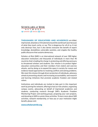 THOUSANDS OF EDUCATORS AND ACADEMICS are killed,
imprisoned, attacked, or threatened around the world each year because
of what they teach, write, or say. This is dangerous for all of us. It not
only destroys lives, but it also denies everyone the benefit of expert
knowledge, destabilizes vulnerable societies, and cripples the healthy
public discourse that sustains democracy.
Scholars at Risk (SAR) is an international network of over 500 higher
education institutions and thousands of individuals in more than 40
countries that is leading the charge in protecting and offering sanctuary
to threatened scholars and students. Our mission is to protect higher
education communities and their members from violent and coercive
attacks, and by doing so to expand the space in society for reason and
evidence-based approaches to resolving conflicts and solving problems.
We meet this mission through direct protection of individuals, advocacy
aimed at preventing attacks and increasing accountability, and research
and learning initiatives that promote academic freedom and related
values.
Institutions and individuals are invited to take part in this important
work by joining the network, offering to host at-risk scholars, organizing
campus events, advocating on behalf of imprisoned academics and
students, conducting research through SAR’s Academic Freedom
Monitoring Project and working groups, proposing your own projects,
and donating to SAR to sustain these activities. To learn more about SAR
activities, network membership, or how you or your institution might
benefit, please visit:
www.scholarsatrisk.org
 