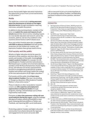 FREE TO THINK 2021: Report of the Scholars at Risk Academic Freedom Monitoring Project
bureau that provides higher education institutions
the opportunity to learn from current and formerly
at-risk scholars.22
Media
The media has a central role in raising awareness
about the phenomenon of attacks on the higher
education sector through investigative reporting,
interviews, and public discussions.
In addition to documenting attacks, members of the
press can explain the causes and impacts of such
attacks beyond their direct victims, including impacts
on cross-border education and research, and on the
economic, political, and security conditions in the
countries and territories in which attacks occur.
Press and artistic freedom advocates can partner
with SAR on advocacy initiatives that seek greater
protections for the intellectual, creative, and
expressive freedoms these groups need to thrive.
Civil society and the public
Attacks on higher education shrink the space for
everyone to think, question, and share ideas. Civil
society and members of the public should actively
support academic freedom. For example, the UK-
based Academic Freedom and Internationalisation
Working Group is a coalition of concerned academics,
members of the All-Party Parliamentary Human Rights
Group, and relevant civil society representatives
focused on strengthening protection for academic
freedom and scholars exercising it within the context
of the internationalization of UK higher education.23
Civil society and the public should learn more
about academic freedom. One way is by enrolling
in “Dangerous Questions: Why Academic Freedom
Matters,” a free online course.24
Those in industry or other nonacademic research
careers can offer expertise and employment
opportunities to displaced scholars through
programs, trainings, and workshops such as those
organized by Inspireurope.
Everyone can play a key awareness-raising role over
social media by sharing this report, using the hashtags
#AcademicFreedom and #Fre2Think2021 in their
posts, following @ScholarsAtRisk on Twitter and
Facebook, and reposting SAR’s social media posts.
***
Protecting academic freedom and higher education
communities from attacks demands the ingenuity
and engagement of all sectors of society. SAR
calls on everyone to join us in protecting those at
risk, promoting academic freedom, and defending
everyone’s freedom to think, question, and share
ideas.
ENDNOTES
1.	 See Organization of American States, “IACHR presents the
projects of the Specialized Academic Network for Technical
Cooperation,” http://www.oas.org/en/IACHR/jsForm/?File=/
en/iachr/media_center/PReleases/2021/140.asp (June 1,
2021).
2.	 See SAR Europe, “Inspireurope,” https://www.
maynoothuniversity.ie/sar-europe/inspireurope.
3.	 Data generated by the AFi is available at: https://www.v-dem.
net/en/analysis/.
4.	 See Katrin Kinzelbach, Ilyas Saliba, Janika Spannagel, and
Robert Quinn, Free Universities: Putting the Academic Freedom
Index Into Action (March 2021), https://www.gppi.net/media/
KinzelbachEtAl_2021_Free_Universities_AFi-2020.pdf; and
Global Public Policy Institute, “The Academic Freedom Index
Explained,” August 10, 2021, https://www.youtube.com/
watch?v=kOTPYMUU-xQ.
5.	 For more details and for the most recent set of reports, see
https://www.state.gov/reports-bureau-of-democracy-human-
rights-and-labor/country-reports-on-human-rights-practices/.
6.	 See Global Coalition to Protect Education from Attack
(GCPEA), “Safe Schools Declaration and Guidelines on Military
Use,” https://protectingeducation.org/gcpea-publications/safe-
schools-declaration-and-guidelines-on-military-use/.
7.	 See UN Human Rights Council, “Report of the Working Group
on the Universal Periodic Review, Turkey,” March 24, 2020,
available at https://undocs.org/A/HRC/44/14; conclusions and/
or recommendations at paras. 45.97 (Canada); 45.209 (Haiti);
45.157 (Norway); 45.179 (Peru); 45.151 (United States); and
45.94 (Uruguay).
8.	 David Kaye, “Report of the Special Rapporteur on the
promotion and protection of the right to freedom of opinion
and expression, David Kaye,” July 28, 2020, available in Arabic,
Chinese, English, French, Russian, and Spanish at https://
digitallibrary.un.org/record/3883914?ln=en.
9.	 See https://www.scholarsatrisk.org/sar-sections/.
10.	 See p. 36.
11.	 For a copy of the joint statement, see https://www.
scholarsatrisk.org/2021/04/universities-call-for-dr-
ahmadreza-djalalis-release/.
12.	 SAR Canada, “Scholars at Risk Canada issues a statement
on the situation in Afghanistan,” August 27, 2021, https://
www.scholarsatrisk.org/sections/sar-canada/section-news/
scholars-at-risk-canada-issues-a-statement-on-the-situation-
in-afghanistan/.
13.	 For more information on MESA’s Global Academy Scholarships,
see https://mesana.org/advocacy/global-academy.
14.	 See Association for Asian Studies, ““New Threats to Academic
Freedom in Asia” Roundtable,” https://www.asianstudies.org/
conferences/workshops/new-threats-to-academic-freedom-
in-asia-workshop/.
15.	 To read the report in Dutch, see https://knaw.nl/nl/actueel/
publicaties/academische-vrijheid-in-nederland. An English–
language summary is also available.
10
10
 