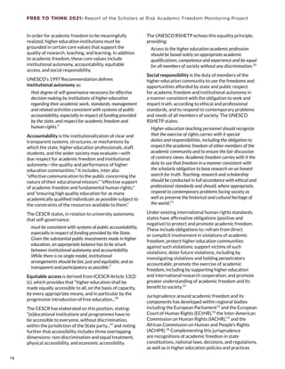 FREE TO THINK 2021: Report of the Scholars at Risk Academic Freedom Monitoring Project
In order for academic freedom to be meaningfully
realized, higher education institutions must be
grounded in certain core values that support the
quality of research, teaching, and learning. In addition
to academic freedom, these core values include
institutional autonomy, accountability, equitable
access, and social responsibility.
UNESCO’s 1997 Recommendation defines 
institutional autonomy as:
that degree of self-governance necessary for effective
decision making by institutions of higher education
regarding their academic work, standards, management
and related activities consistent with systems of public
accountability, especially in respect of funding provided
by the state, and respect for academic freedom and
human rights.5
Accountability is the institutionalization of clear and
transparent systems, structures, or mechanisms by
which the state, higher education professionals, staff,
students, and the wider society may evaluate—with
due respect for academic freedom and institutional
autonomy—the quality and performance of higher
education communities.6
 It includes, inter alia:
“effective communication to the public concerning the
nature of their educational mission;” “effective support
of academic freedom and fundamental human rights;”
and “ensuring high quality education for as many
academically qualified individuals as possible subject to
the constraints of the resources available to them.”
The CESCR states, in relation to university autonomy,
that self-governance:
must be consistent with systems of public accountability,
especially in respect of funding provided by the State.
Given the substantial public investments made in higher
education, an appropriate balance has to be struck
between institutional autonomy and accountability.
While there is no single model, institutional
arrangements should be fair, just and equitable, and as
transparent and participatory as possible.7
Equitable access is derived from ICESCR Article 13(2)
(c), which provides that “higher education shall be
made equally accessible to all, on the basis of capacity,
by every appropriate means, and in particular by the
progressive introduction of free education...”8
The CESCR has elaborated on this position, stating:
“[e]ducational institutions and programmes have to
be accessible to everyone, without discrimination,
within the jurisdiction of the State party...”9
 and noting
further that accessibility includes three overlapping
dimensions: non-discrimination and equal treatment,
physical accessibility, and economic accessibility.
The UNESCO RSHETP echoes this equality principle,
providing:
Access to the higher education academic profession
should be based solely on appropriate academic
qualifications, competence and experience and be equal
for all members of society without any discrimination.10
Social responsibility is the duty of members of the
higher education community to use the freedoms and
opportunities afforded by state and public respect
for academic freedom and institutional autonomy in
a manner consistent with the obligation to seek and
impart truth, according to ethical and professional
standards, and to respond to contemporary problems
and needs of all members of society. The UNESCO
RSHETP states:
Higher-education teaching personnel should recognize
that the exercise of rights carries with it special
duties and responsibilities, including the obligation to
respect the academic freedom of other members of the
academic community and to ensure the fair discussion
of contrary views. Academic freedom carries with it the
duty to use that freedom in a manner consistent with
the scholarly obligation to base research on an honest
search for truth. Teaching, research and scholarship
should be conducted in full accordance with ethical and
professional standards and should, where appropriate,
respond to contemporary problems facing society as
well as preserve the historical and cultural heritage of
the world.11
Under existing international human rights standards,
states have affirmative obligations (positive and
negative) to protect and promote academic freedom.
These include obligations to: refrain from direct
or complicit involvement in violations of academic
freedom; protect higher education communities
against such violations; support victims of such
violations; deter future violations, including by
investigating violations and holding perpetrators
accountable; promote the exercise of academic
freedom, including by supporting higher education
and international research cooperation; and promote
greater understanding of academic freedom and its
benefit to society.12
Jurisprudence around academic freedom and its
components has developed within regional bodies
including the European Parliament13
 and the European
Court of Human Rights (ECtHR),14
 the Inter-American
Commission on Human Rights (IACHR),15
 and the
African Commission on Human and People’s Rights
(ACHPR).16
Complementing this jurisprudence
are recognitions of academic freedom in state
constitutions, national laws, decisions, and regulations,
as well as in higher education policies and practices
14
14
 