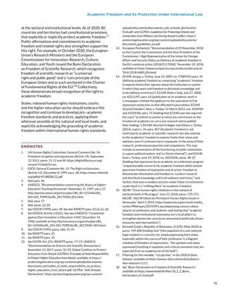 Academic Freedom and Its Protection Under International Law
at the sectoral and institutional levels. As of 2020, 80
countries and territories had constitutional provisions
that explicitly or implicitly protect academic freedom.17
Public affirmations and commitments to academic
freedom and related rights also strengthen support for
this right. For example, in October 2020, the European
Union’s Research Ministers and the European
Commissioner for Innovation, Research, Culture,
Education, and Youth issued the Bonn Declaration
on Freedom of Scientific Research, which recognizes
freedom of scientific research as “a universal
right and public good,” and a “core principle of the
European Union and as such anchored in the Charter
of Fundamental Rights of the EU.”18
Collectively,
these demonstrate broad recognition of the right to
academic freedom.
States, national human rights institutions, courts,
and the higher education sector should embrace this
recognition and continue to develop pro–academic
freedom standards and practices, applying them
wherever possible at the national and local levels, and
explicitly acknowledging the grounding of academic
freedom within international human rights standards.
ENDNOTES
1.	 UN Human Rights Committee, General Comment No. 34:
Freedoms of opinion and expression (Article 19), September
12, 2011, paras. 11-12 and 30, https://digitallibrary.un.org/
record/715606?ln=en.
2.	 ESCR, General Comment No. 13: The Right to Education
(Article 13), December 8, 1999, para. 38, https://www.refworld.
org/pdfid/4538838c22.pdf.
3.	 Ibid, para. 46.
4.	 UNESCO, “Recommendation concerning the Status of Higher-
Education Teaching Personnel,” November 11, 1997, para. 27,
http://portal.unesco.org/en/ev.php-URL_ID=13144&URL_
DO=DO_TOPIC&URL_SECTION=201.html.
5.	 Ibid, para. 17.
6.	 Ibid, paras. 22-24.
7.	 See CESCR (1999), para. 40. See also RSHETP, para. 22 (a), (c), (d).
8.	 See ICESCR, Article 13(2)(c). See also UNESCO, “Convention
against Discrimination in Education 1960,” December 14,
1960, available at http://portal.unesco.org/en/ev.php-URL_
ID=12949&URL_DO=DO_TOPIC&URL_SECTION=201.html.
9.	 See CESCR (1999), paras. 6(b), 31-37.
10.	 See RSHETP, para. 25.
11.	 See RSHETP, para. 33.
12.	 See ICCPR, Art. 2(1); RSHETP, paras. 17-19; UNESCO,
“Recommendation on Science and Scientific Researchers,”
November 13, 2017, paras. 32-33; Global Coalition to Protect
Education from Attack (GCPEA), Principles of State Responsibility
to Protect Higher Education from Attack, available at https://
protectingeducation.org/wp-content/uploads/documents/
documents_principles_of_state_responsibility_to_protect_
higher_education_from_attack.pdf; GCPEA, “Safe Schools
Declaration,” https://protectingeducation.org/wp-content/
uploads/documents/documents_safe_schools_declaration-
final.pdf; and GCPEA, Guidelines for Protecting Schools and
Universities from Military Use During Armed Conflict, https://
protectingeducation.org/wp-content/uploads/documents/
documents_guidelines_en.pdf.
13.	 European Parliament, “Recommendation of 29 November 2018
to the Council, the Commission and the Vice-President of the
Commission / High Representative of the Union for Foreign
Affairs and Security Policy on Defence of academic freedom in
the EU’s external action (2018/2117(INI)),” November 29, 2018,
available at https://www.europarl.europa.eu/doceo/document/
TA-8-2018-0483_EN.html.
14.	 ECtHR, Sorguç v. Turkey, June 23, 2009, no. 17089/03, para. 35
(defining academic freedom as comprising “academics’ freedom
to express freely their opinion about the institution or system
in which they work and freedom to distribute knowledge and
truth without restriction”); ECtHR, Riolo v. Italy, July 27, 2008,
no. 42211/07, para. 63 (publication of an academic work in
a newspaper entitled the applicant to the same level of free
expression protection as that afforded to journalists); ECtHR
(Grand Chamber), Aksu v. Turkey, 15 March 2012, nos. 4149/04
and 41029/04, para. 71 (holding that ECtHR case law required
the court “to submit to careful scrutiny any restrictions on the
freedom of academics to carry out research and to publish
their findings.”); ECtHR, Mustafa Erdoğan and Others v. Turkey
(2014), supra n. 19, para. 40 (“[Academic freedom] is not
restricted to academic or scientific research, but also extends
to the academics’ freedom to express freely their views and
opinions, even if controversial or unpopular, in the areas of their
research, professional expertise and competence. This may
include an examination of the functioning of public institutions
in a given political system, and a criticism thereof.”); and ECtHR,
Kula v. Turkey, June 19, 2018, no. 20233/06, paras. 38-39
(holding that expression by an academic on a television program
“unquestionably concerns his academic freedom, which should
guarantee freedom of expression and of action, freedom to
disseminate information and freedom to ‘conduct research
and distribute knowledge and truth without restriction,’” and,
further, that even a modest sanction under these circumstances
could result in a “chilling effect” on academic freedom).
15.	 ACHR, “Gross human rights violations in the context of
social protests in Nicaragua,” June 21, 2018, paras. 170-171;
IACHR, “IACHR Observes Persistent Human Rights Issues in
Venezuela,” April 5, 2019, https://www.oas.org/en/iachr/media_
center/PReleases/2019/091.asp (expressing concern about
attacks on professors and students, and stating that “academic
freedom [and institutional autonomy] are crucial pillars to
strengthen democratic structures and prevent politically driven
pressures and interventions.”).
16.	 Kenneth Good v. Republic of Botswana, 313/05, (May 2010) at
paras. 199-200 (holding that “[t]he expulsion of a non-national
legal resident in a country, for simply expressing their views,
especially within the course of their profession, is a flagrant
violation of [freedom of expression]... The opinions and views
expressed [resulting in expulsion are] critical comments that are
expected from an academician of the field”).
17.	 Filtering for the variable, “v2caprotac,” in the 2020 V-Dem
dataset, available at https://www.v-dem.net/en/data/data/v-
dem-dataset-v111/.
18.	 See “Bonn Declaration on Freedom of Scientific Research,”
available at https://www.bmbf.de/files/10_2_2_Bonn_
Declaration_en_final.pdf.
15
15
 