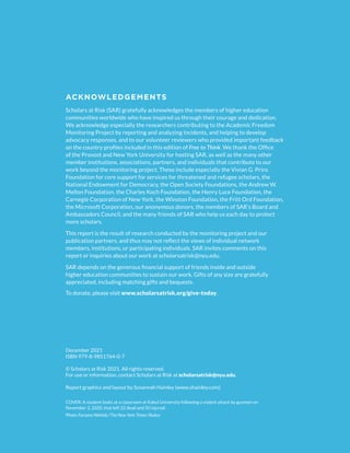 ACKNOWLEDGEMENTS
Scholars at Risk (SAR) gratefully acknowledges the members of higher education
communities worldwide who have inspired us through their courage and dedication.
We acknowledge especially the researchers contributing to the Academic Freedom
Monitoring Project by reporting and analyzing incidents, and helping to develop
advocacy responses, and to our volunteer reviewers who provided important feedback
on the country profiles included in this edition of Free to Think. We thank the Office
of the Provost and New York University for hosting SAR, as well as the many other
member institutions, associations, partners, and individuals that contribute to our
work beyond the monitoring project. These include especially the Vivian G. Prins
Foundation for core support for services for threatened and refugee scholars, the
National Endowment for Democracy, the Open Society Foundations, the Andrew W.
Mellon Foundation, the Charles Koch Foundation, the Henry Luce Foundation, the
Carnegie Corporation of New York, the Winston Foundation, the Fritt Ord Foundation,
the Microsoft Corporation, our anonymous donors, the members of SAR’s Board and
Ambassadors Council, and the many friends of SAR who help us each day to protect
more scholars.
This report is the result of research conducted by the monitoring project and our
publication partners, and thus may not reflect the views of individual network
members, institutions, or participating individuals. SAR invites comments on this
report or inquiries about our work at scholarsatrisk@nyu.edu.
SAR depends on the generous financial support of friends inside and outside
higher education communities to sustain our work. Gifts of any size are gratefully
appreciated, including matching gifts and bequests.
To donate, please visit www.scholarsatrisk.org/give-today.
COVER: A student looks at a classroom at Kabul University following a violent attack by gunmen on
November 2, 2020, that left 22 dead and 50 injured.
Photo: Farzana Wahidy/The New York Times/Redux
December 2021
ISBN 979-8-9851764-0-7
© Scholars at Risk 2021. All rights reserved.
For use or information, contact Scholars at Risk at scholarsatrisk@nyu.edu.
Report graphics and layout by Susannah Hainley (www.shainley.com).
 
