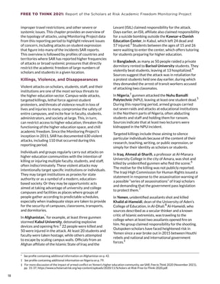 FREE TO THINK 2021: Report of the Scholars at Risk Academic Freedom Monitoring Project
improper travel restrictions; and other severe or
systemic issues. This chapter provides an overview of
the typology of attacks, using Monitoring Project data
from this reporting period to highlight relevant issues
of concern, including attacks on student expression
that figure into many of the incidents SAR reports.
This overview is followed by profiles of countries and
territories where SAR has reported higher frequencies
of attacks or broad systemic pressures that directly
restrict the academic freedom of large numbers of
scholars and students in a given location.
Killings, Violence, and Disappearances
Violent attacks on scholars, students, staff, and their
institutions are one of the most serious threats to
the higher education sector. Campus-wide attacks,
targeted killings, lethal force against student
protesters, and threats of violence result in loss of
lives and injuries to many, compromise the safety of
entire campuses, and incite fear in faculty, students,
administrators, and society at large. This, in turn,
can restrict access to higher education, threaten the
functioning of the higher education space, and chill
academic freedom. Since the Monitoring Project’s
inception in 2011, SAR has documented 630 violent
attacks, including 110 that occurred during this
reporting period.
Individuals and groups regularly carry out attacks on
higher education communities with the intention of
killing or injuring multiple faculty, students, and staff,
often indiscriminately. These violent attacks may
intentionally target specific institutions or individuals.
They may target institutions as proxies for state
authority or as a symbol of a modern, education-
based society. Or they may be opportunistic acts
aimed at taking advantage of university and college
campuses and facilities as places where groups of
people gather according to predictable schedules,
especially when inadequate steps are taken to provide
for the security of campuses, classrooms, transports,
and dormitories.
In Afghanistan,
*
for example, at least three gunmen
stormed Kabul University, detonating explosive
devices and opening fire.
2
22 people were killed and
50 were injured in the attack. At least 20 students and
faculty were taken hostage, while others attempted
to escape by scaling campus walls. Officials from an
Afghan affiliate of the Islamic State of Iraq and the
*  See profile containing additional information on Afghanistan on p. 42.
†  See profile containing additional information on Nigeria on p. 79.
‡  For more discussion of the impact of armed conflict on Yemen’s higher education community, see SAR, Free to Think 2020 (November 2021),
pp. 31-37, https://www.scholarsatrisk.org/wp-content/uploads/2020/11/Scholars-at-Risk-Free-to-Think-2020.pdf.
Levant (ISIL) claimed responsibility for the attack.
Days earlier, an ISIL affiliate also claimed responsibility
for a suicide bombing outside the Kawsar-e Danish
Education Center, in Kabul, which left 24 dead and
57 injured.
3
Students between the ages of 15 and 26
were waiting to enter the center, which offers tutoring
for students preparing for higher education.
In Bangladesh, as many as 50 people raided a private
dormitory rented to Barisol University students. They
violently beat students, leaving at 13 hospitalized.
4
Sources suggest that the attack was in retaliation for
a protest students held one day earlier, during which
they demanded the arrest of transit workers accused
of attacking two classmates.
In Nigeria,†
gunmen attacked the Nuhu Bamalli
Polytechnic (NPU), leaving at least one student dead.
5
During this reporting period, armed groups carried
out seven raids and attacks at educational institutions
in the Northern parts of Nigeria, often abducting
students and staff and holding them for ransom.
Sources indicate that at least two lecturers were
kidnapped in the NPU incident.
Targeted killings include those aiming to silence
particular individuals because of the content of their
research, teaching, writing, or public expression, or
simply for their identity as scholars or students.
In Iraq, Ahmed al-Sharifi, a professor at Al-Manara
University College in the city of Amara, was shot and
killed by unidentified gunmen who fled the scene.
6
The motive for the killing was not publicly reported.
The Iraqi High Commission for Human Rights issued a
statement in response to the assassination warning of
a possible “series of assassinations” of Iraqi scholars
and demanding that the government pass legislation
to protect them.
7
In Yemen, unidentified assailants shot and killed
Khalid al-Hameidi, dean of the University of Aden’s
College of Education, in Al-Dhali.
8
Al-Hameidi, who
sources described as a secular thinker and a known
critic of Islamic extremists, was traveling to the
college when at least two assailants opened fire on
him. No group claimed responsibility for the shooting.
Outspoken scholars have faced heightened risk in
Yemen since a war broke out in 2015 between Houthi
rebels and national and international government
forces.
‡
18
18
 