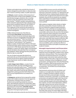 Attacks on Higher Education Communities and Academic Freedom
Scholars and students also routinely face threats of
violence designed to punish, block, or otherwise alter
their research, teaching, studies, or public expression.
In Malaysia, student members of the University of
Malaya Association of New Youth (UMANY) received
threatening messages and phone calls, including
threats to rape, kill, and throw acid on them and
their families.
9
UMANY members had published an
online statement opposing the king’s rejection of the
government’s proposed response to the COVID-19
pandemic. The statement was met with criticism
from supporters of the monarchy and resulted in a
university disciplinary investigation and a separate
criminal investigation.
In Peru, National University of San Marcos
archaeologist Ruth Shady reported being the
subject of violent threats by individuals apparently
seeking to occupy an archaeological site where she
was overseeing research.
10
After the COVID-19
coronavirus spread to Peru, a group of individuals,
described as “land traffickers” and “squatters,”
raided, occupied, and destroyed artifacts in the Caral
Architectural Zone, which contains ancient ruins Shady
uncovered in 1994. Shady reported that she and her
colleagues, as well as her lawyer, began receiving death
threats intended to dissuade them from carrying out
their fieldwork. Shady reported that they poisoned and
killed her dog “as a warning.”
11
The use of violent and especially lethal force,
particularly the use of live ammunition, by state and
private security forces against student protesters
is also of particular concern to higher education
communities.
In Haiti, Grégory Saint-Hilaire, a student from the
University of Haiti, was shot and killed during a
protest over education policy issues.
12
Students were
protesting at the National Palace, located across from
the campus, when police fired tear gas. Witnesses
alleged that a palace guard shot Saint-Hilaire in the
back. He was hospitalized but succumbed to his
wounds.
In Madagascar, gendarme forces opened fire amidst
clashes with student protesters from the University
of Toamasina, striking at least one student.
13
Students were protesting outside the university
gates, demanding the payment of scholarships, when
gendarmes appeared and began using tear gas before
resorting to live ammunition. Johanelle Jacques
Michel, a 23-year-old economics student, died after
being shot in the leg during the protest.
While state and private university security forces have
a responsibility to ensure security and safety, they
must also exercise restraint and respond to student
expression and protest activities in an appropriate and
proportional manner, emphasizing de-escalation and
consistent with recognized international human rights
standards. Security forces should not use weapons
when responding to nonviolent student expression.
Lethal force against nonviolent student expression is
never justified.
SAR condemns targeted, violent attacks on higher
education communities, threats of violence, and
the use of lethal force against student protesters.
SAR calls on state authorities to investigate these
incidents, to make every effort to hold perpetrators
accountable, and to ensure the security of all members
of the community. State authorities must publicize
investigations and accountability measures, so as to
reach constituents, positively influence state and non-
state actors, and make these measures effective. SAR
also calls on higher education institutions and civil
society to press state authorities for greater protection
and accountability, and to contribute to efforts to
understand and reinforce principles of autonomy and
academic freedom.
Wrongful Imprisonment and Prosecution
Scholars and students bring attention to a variety of
important issues through their academic work, inquiry,
expression, and associations. They may question the
authorities and dominant discourse. In an effort to
maintain power and control, state authorities often
attempt to silence them with a range of coercive legal
measures, including criminal investigations, arrests,
prosecutions, and imprisonment. Since the Monitoring
Project’s inception, SAR has documented more than
700 incidents involving wrongful imprisonment
or prosecution, 111 of which occurred during this
reporting period.
Imprisonments and prosecutions of scholars and
students are wrongful when intended to punish,
deter, or impede nonviolent academic activity or
the exercise of other protected rights, including
freedoms of expression, association, or assembly. Such
prosecutions are typically brought under laws aimed
at restricting critical inquiry and expression. These
include especially opaque and overbroad blasphemy,
lèse-majesté, civil and criminal defamation, sedition,
espionage, national security, and terrorism laws
that make illegal the mere expression of opinions or
ideas on certain topics, without any link to violent
or otherwise criminal acts or intentions whatsoever.
Such laws raise concern for entire higher education
communities in that they sanction and impose artificial
19
19
 