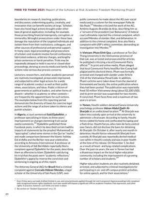 FREE TO THINK 2021: Report of the Scholars at Risk Academic Freedom Monitoring Project
boundaries on research, teaching, publications,
and discussion, undermining quality, creativity, and
innovation that can benefit society at large.
*
Scholars
have also faced legal actions brought under other
laws of general application, including, for example,
those proscribing financial impropriety, corruption, or
immorality. Wrongful prosecutions under these laws
damage the reputation of the targeted individuals and
isolate them from their institutions, colleagues, and
other sources of professional and personal support.
In many cases, legal proceedings and prosecutions
of scholars and students involve forced confessions,
fabricated evidence, arbitrary charges, and lengthy
prison sentences or harsh penalties. Trials may be
repeatedly delayed or held in secret or closed-door
proceedings, denying access to media and family. Such
actions raise serious due process concerns.
Lecturers, researchers, and other academic personnel
are routinely investigated, prosecuted, imprisoned,
and subjected to other legal actions for a wide
range of academic conduct as well as their public
views, associations, and ideas. Public criticism of
governments or political leaders, and other forms of
dissent—whether in academic or other contexts—
are frequently the apparent basis for such actions.
The examples below from this reporting period
demonstrate the diversity of bases for coercive legal
actions and the range of actions taken to silence and
punish scholars.
In Algeria, a court sentenced Said Djabelkhir, a
professor specializing in Islam, to three years’
imprisonment on charges stemming from social
media comments.
14
Djabelkhir published three
Facebook posts, in which he described certain hadiths
(reports of statements by the prophet Muhammad) as
“apocryphal,” called some stories in the Qur’an “myths,”
and made comparisons between the Islamic holiday
Eid al-Adha and the Berber new year celebration,
according to Amnesty International. A professor at
the University of Sidi Bel Abbès reportedly filed a
complaint against Djabelkhir for the posts, describing
them as offensive to Islam. Djabelkhir said during
his trial that the posts were “academic reflections.”
Djabelkhir’s appeal to reverse the conviction and
sentencing is ongoing as of this report.
The Attorney General (AG) for Brazil filed a criminal
complaint against Conrado Hübner Mendes, a legal
scholar at the University of São Paulo (USP), over
*  Even if they were narrowly drafted, limited in use, and conscientiously applied through fair and transparent legal proceedings fully compliant
with recognized human rights standards, such laws would still impose a significant chill on academic freedom, free expression, and other
rights. In practice, however, such limits are never in place.
†  See section on “Student Expression” on p. 31.
public comments he made about the AG over social
media and in a column for the newspaper Folha de
São Paulo.
15
Mendes criticized the work of the AG,
Antônio Augusto Brandão de Aras, describing him as
a “servant of the president [Jair Bolsonaro].” A federal
court ultimately rejected the criminal complaint, which
accused Mendes of slander, libel, and defamation. In
addition to the criminal complaint, Aras also filed a
complaint with USP’s ethics committee, demanding an
investigation into Mendes.
16
In Vietnam, Pham Dinh Quy, a professor at Ton Duc
Thang University in the Vietnamese province of
Dak Lak, was arrested and prosecuted for articles
he published criticizing a local Communist Party
official.
17
In print and online media, Pham alleged
that local Communist Party head Bui Van Cuong had
plagiarized his doctoral thesis. Pham was formally
arrested and charged with slander under Article
156 of the Vietnamese Penal Code. In addition,
Pham’s articles were taken down from the Journal of
Environment and Society, the online publication where
they had been posted. The publication was reportedly
fined 50 million Vietnamese dong (about $2,200 USD),
and its print version was suspended for two months.
If convicted, Pham faces fines and a maximum of two
years in prison.
In Yemen, Houthi soldiers detained Sana’a University
psychology professor Adnan Abdul Qadir Al-
Sharjabi at an undisclosed location.
18
Al-Sharjabi was
taken into custody upon arrival at the university to
administer a final exam. According to family, Houthi
forces raided his home and confiscated his laptop and
a flash drive. Houthi forces, who claim de facto control
over Sana’a, did not disclose the basis for detaining
Al-Sharjabi. On October 6, after nearly one month in
detention, Houthi forces released Al-Sharjabi from
custody. Al-Sharjabi was reportedly denied medical
care while in Houthi custody and was in poor health
at the time of his release. On November 1, he died
as a result of heart- and lung-related complications.
Over the past six years, the war in Yemen has had
a disastrous impact on the local higher education
community, including the imprisonment of a growing
number of scholars and students.19
Higher education students are also routinely detained,
arrested, and subjected to criminal investigations for
participating in on- and off-campus protest activities,
for online speech, and for their associations.†
20
20
 
