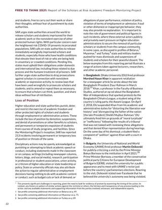 FREE TO THINK 2021: Report of the Scholars at Risk Academic Freedom Monitoring Project
and students, free to carry out their work or share
their thoughts, without fear of punishment by state
authorities.
SAR urges state authorities around the world to
release scholars and students imprisoned for their
academic work or the nonviolent exercise of other
protected human rights. With particular concern over
the heightened risk COVID-19 presents incarcerated
populations, SAR calls on state authorities to release
immediately wrongfully imprisoned scholars and
students, especially those who have health conditions
that elevate their level of risk or who are being held
in unsanitary or crowded conditions. Pending this,
states must uphold their obligations under domestic
and international law, including those related to due
process and the humane treatment of prisoners. SAR
further urges state authorities to drop prosecutions
against scholars in connection with nonviolent
academic or expressive activity, to review laws that
have been used wrongfully to prosecute scholars and
students, and to amend or repeal them as necessary,
to ensure that scholars can think, question, and share
ideas without fear of retribution.
Loss of Position
Higher education and state authorities punish, deter,
and restrict the exercise of academic freedom and
other protected rights of scholars and students
through employment or administrative actions. These
include the loss of position by demotion, suspensions,
and denial of promotions or other benefits to scholars,
and permanent or temporary expulsion of students
from courses of study, programs, and facilities. Since
the Monitoring Project’s inception, SAR has reported
213 incidents involving permanent or temporary loss
of position or threats of the same.
Disciplinary actions may be openly acknowledged as
punishing or attempting to block academic speech or
conduct, including statements made in the classroom
or on campus, writings (including newspaper columns,
letters, blogs, and social media), research, participation
in professional or student associations, union activity,
or criticism of higher education or state leadership or
policy. State or university officials may also attribute
the action to regular administrative or employment
decisions having nothing to do with academic content
or conduct, such as budget cuts or lack of demand, or
*  This presents significant challenges in reporting, given the need to look for evidence of pretext by examining the timing of the action, its
context, any history or pattern of similar actions against the victim(s) or others, the fairness and transparency of any process leading to the
action, and any available statements and supporting information from the parties involved, witnesses, and independent experts.
†  See profile containing additional information on Belarus on p. 49.
‡  See profile containing additional information on Myanmar on p. 75.
§  See profile containing additional information on Turkey on p. 89.
allegations of poor performance, violation of policy,
violation of terms of employment or admission, fraud
or other dishonest or inappropriate behavior; they
may also provide no explanation.
*
It is important to
note the role of government and political figures in
such incidents, where these external actors publicly
and privately exert pressure on higher education
administrations to secure the removal of particular
scholars or students from the campus community.
In some cases, as discussed in profiles of Belarus,
†
Myanmar,
‡
and Turkey,
§
state and military leaders
pushed for mass dismissals and suspensions of
students and scholars for their peaceful dissent. The
below examples from this reporting period illustrate a
range of actions taken against lecturers, researchers,
and other academic personnel.
In Bangladesh, Dhaka University (DU) fired professor
Morshed Hasan Khan in apparent retaliation
for a newspaper article he wrote about the late
Bangladeshi President Ziaur Rahman in March
2018.
25
Khan, a professor in the Faculty of Business
Studies, authored an op-ed about the Bangladesh
War of Independence that sparked protests by the
Bangladesh Chhatra League, a student wing of the
country’s ruling party, the Awami League. On April
2, 2018, DU suspended Khan from his academic and
administrative duties for “distorting the liberation war
history” and “disrespecting the father of the nation
[the late President] Sheikh Mujibur Rahman.” DU
ultimately fired him on grounds of “moral turpitude”
or “inefficiency” following the results of a tribunal
that was not tasked with reviewing these allegations
and that denied Khan representation during hearings.
On the same day of his dismissal, a student filed a
complaint of “sedition” against Khan with a court in
Dhaka.
In Bulgaria, the University of National and World
Economy (UNWE) fired professor Martin Osikovski
for publicly criticizing a visit by the Prime Minister
Bokyo Borissov to the institution in April 2021.
26
Prime Minister Borissov, a member of the conservative
political party Citizens for European Development
of Bulgaria (GERB), visited the university for a public
appearance and to meet with UNWE’s rector just
before the country’s parliamentary elections. Reacting
to the visit, Osikovski stated over Facebook that he
believed the university’s autonomy was being violated,
22
22
 