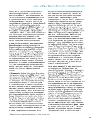 Attacks on Higher Education Communities and Academic Freedom
claiming that its campus was becoming a television
set for the ruling party, GERB, to host an election
event on the last day of a political campaign. He also
said that he would resign from several of his positions
at the university in protest of the prime minister’s
visit. Roughly two weeks later, after the university
requested a written explanation for the post, Osikovski
was dismissed from his teaching position at the
university for violating Article 190 (abusing the trust
of the employer) and Article 187 (abuse of trust and
damage to the good name of the enterprise) of the
Labor Code and Article 16 of the UNWE administrative
code, which obliges university employees to preserve
the prestige, not discredit, and be loyal to the
university. Following international outcry, UNWE
revoked the dismissal and reinstated Osikovski.
In India, the Central University of Kerala suspended
Gilbert Sebastian, an assistant professor in the
Department of International Relations, for describing
the Rashtriya Swayamsevak Sang (RSS), a political
organization connected with the country’s ruling
party, as “proto-fascist” during a lecture.
27
Sebastian
allegedly said this in a virtual session of a course he
teaches on “fascism and Nazism,” during which he
also allegedly referred to other political figures and
governments that could be considered examples of
proto-fascists, including the Spanish general Francisco
Franco and the apartheid government of South Africa.
Members of a student wing of the RSS had reportedly
complained to the university about Sebastian’s
remarks.
In Nicaragua, the National Autonomous University of
Nicaragua summarily terminated 13 professors and 2
administrators in the Faculty of Dentistry, in apparent
retaliation for their participation in a union election.
28
The terminations came one week after the university
council authorized the dean to “sanction, suspend,
or cancel appointments of academic, administrative,
and service personnel, as well as to expel members of
the student community,” whose actions “threaten the
peace.” While the university did not provide an official
explanation for the terminations, the professors and
administrators alleged that the decision was related to
their participation in a recent faculty union election.
According to the professors, the Faculty of Dentistry
was the only school in which members of the ruling
Sandinista National Liberation Front did not win
the union election, and it was the only school whose
candidates were not identified by party affiliation. The
election occurred one day before the terminations.
In Turkey, a government body declined to certify
*  See profile containing additional information on the United States on p. 93.
the equivalence of a scholar’s doctoral degree that
they obtained in the United States, a decision that
effectively bars them from academic employment
in the country.29
The Interuniversity Board
(“Üniversitelerarası Kurul” or “ÜAK”), a state authority
that determines whether internationally-educated
applicants obtained their degree through formal
education and whether the university that granted
the degree is recognized in Turkey, rejected the
application of Mehmet Baki Deniz, who obtained his
doctoral degree in sociology from the State University
of New York Binghamton (SUNY-Binghamton). In
May 2020, Deniz submitted to ÜAK the requisite
materials for degree certification, including his
thesis, titled “Who Rules Turkey Between 1980 and
2008? Business Power and the Rise of Authoritarian
Populism.”30
In their June 2021 decision declining to
certify Deniz’s PhD, the Board cited “the content and
subject” of the thesis, without providing any further
explanation. Without the certification of his PhD, Deniz
is effectively unable to find academic employment in
Turkey. Deniz’s lawyer has since appealed the ÜAK’s
decision with Turkey’s Council of State (“Danıştay”),
the highest administrative court, claiming that it
violates Article 27 of Turkey’s constitution, which
protects “the right to study and teach, express, and
disseminate science and the arts, and to carry out
research in these fields freely.”31
In the United States (US),
*
at Texas A&M University,
sociology professor Wendy Leo Moore was
suspended for two days without pay for participating
in a nationwide “Scholar Strike for Social Justice” on
September 8–9, 2020.
32
Participating professors
agreed to stop their classes and focus instead on racial
justice-related activities. Moore, who has taught
courses on racial and ethnic relations, and whose
research interests include critical race theory and race,
class, and gender, indicated that she planned to join
the Scholar Strike. Prior to the event, the university
system’s chief legal officer reportedly announced that
participation would be deemed a violation of Texas
state law prohibiting strikes by public employees. In
response to Professor Moore’s announcement that
she planned to participate in the event, her dean
reported her to the university’s provost, leading
to concerns that she could be terminated. She was
ultimately suspended for two days without pay. In
the state of Mississippi, the state auditor called on a
state university to dismiss a professor, James Thomas,
for his participation in the same strike.
33
The auditor
eventually subpoenaed the university, demanding
Thomas’s emails, course schedules, class rosters,
23
23
 